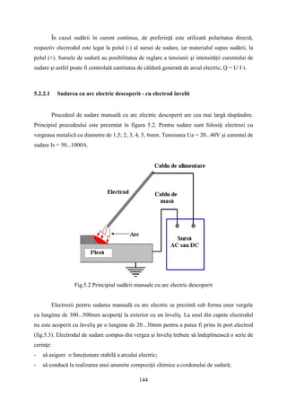 În cazul sudării în curent continuu, de preferinţă este utilizată polaritatea directă,
respectiv electrodul este legat la polul (-) al sursei de sudare, iar materialul supus sudării, la
polul (+). Sursele de sudură au posibilitatea de reglare a tensiunii şi intensităţii curentului de
sudare şi astfel poate fi controlată cantitatea de căldură generată de arcul electric, Q = U·I·t.
5.2.2.1 Sudarea cu arc electric descoperit - cu electrod învelit
Procedeul de sudare manuală cu arc electric descoperit are cea mai largă răspândire.
Principiul procedeului este prezentat în figura 5.2. Pentru sudare sunt folosiţi electrozi cu
vergeaua metalică cu diametre de 1,5; 2, 3, 4, 5, 6mm. Tensiunea Ua = 20...40V şi curentul de
sudare Is = 50...1000A.
Fig.5.2 Principiul sudării manuale cu arc electric descoperit
Electrozii pentru sudarea manuală cu arc electric se prezintă sub forma unor vergele
cu lungime de 300...500mm acoperiţi la exterior cu un înveliş. La unul din capete electrodul
nu este acoperit cu înveliş pe o lungime de 20...30mm pentru a putea fi prins în port electrod
(fig.5.3). Electrodul de sudare compus din vergea şi înveliş trebuie să îndeplinească o serie de
cerinţe:
- să asigure o funcţionare stabilă a arcului electric;
- să conducă la realizarea unei anumite compoziţii chimice a cordonului de sudură;
144
 