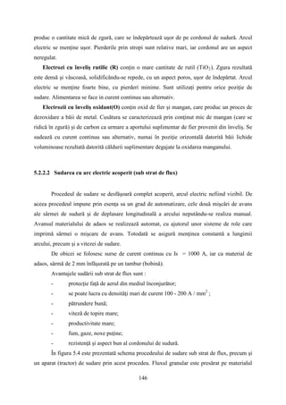 produc o cantitate mică de zgură, care se îndepărtează uşor de pe cordonul de sudură. Arcul
electric se menţine uşor. Pierderile prin stropi sunt relative mari, iar cordonul are un aspect
neregulat.
Electrozi cu înveliş rutilic (R) conţin o mare cantitate de rutil (TiO2). Zgura rezultată
este densă şi vâscoasă, solidificându-se repede, cu un aspect poros, uşor de îndepărtat. Arcul
electric se menţine foarte bine, cu pierderi minime. Sunt utilizați pentru orice poziţie de
sudare. Alimentarea se face in curent continuu sau alternativ.
Electrozii cu înveliș oxidant(O) conţin oxid de fier şi mangan, care produc un proces de
dezoxidare a băii de metal. Cusătura se caracterizează prin conţinut mic de mangan (care se
ridică în zgură) şi de carbon ca urmare a aportului suplimentar de fier provenit din înveliş. Se
sudează cu curent continuu sau alternativ, numai în poziţie orizontală datorită băii lichide
voluminoase rezultată datorită căldurii suplimentare degajate la oxidarea manganului.
5.2.2.2 Sudarea cu arc electric acoperit (sub strat de flux)
Procedeul de sudare se desfăşoară complet acoperit, arcul electric nefiind vizibil. De
aceea procedeul impune prin esenţa sa un grad de automatizare, cele două mişcări de avans
ale sârmei de sudură şi de deplasare longitudinală a arcului neputându-se realiza manual.
Avansul materialului de adaos se realizează automat, cu ajutorul unor sisteme de role care
imprimă sârmei o mişcare de avans. Totodată se asigură menţinea constantă a lungimii
arcului, precum şi a vitezei de sudare.
De obicei se folosesc surse de curent continuu cu Is = 1000 A, iar ca material de
adaos, sârmă de 2 mm înfăşurată pe un tambur (bobină).
Avantajele sudării sub strat de flux sunt :
- protecţie faţă de aerul din mediul înconjurător;
- se poate lucra cu densităţi mari de curent 100 - 200 A / mm2
;
- pătrundere bună;
- viteză de topire mare;
- productivitate mare;
- fum, gaze, noxe puţine;
- rezistenţă şi aspect bun al cordonului de sudură.
În figura 5.4 este prezentată schema procedeului de sudare sub strat de flux, precum şi
un aparat (tractor) de sudare prin acest procedeu. Fluxul granular este presărat pe materialul
146
 