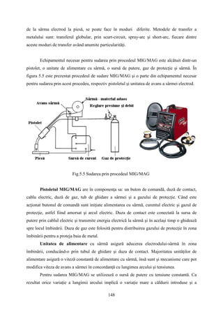 de la sârma electrod la piesă, se poate face în moduri diferite. Metodele de transfer a
metalului sunt: transferul globular, prin scurt-circuit, spray-arc şi short-arc, fiecare dintre
aceste moduri de transfer având anumite particularităţi.
Echipamentul necesar pentru sudarea prin procedeul MIG/MAG este alcătuit dintr-un
pistolet, o unitate de alimentare cu sârmă, o sursă de putere, gaz de protecţie şi sârmă. În
figura 5.5 este prezentat procedeul de sudare MIG/MAG şi o parte din echipamentul necesar
pentru sudarea prin acest procedeu, respectiv pistoletul şi unitatea de avans a sârmei electrod.
Fig.5.5 Sudarea prin procedeul MIG/MAG
Pistoletul MIG/MAG are în componenţa sa: un buton de comandă, duză de contact,
cablu electric, duză de gaz, tub de ghidare a sârmei şi a gazului de protecţie. Când este
acţionat butonul de comandă sunt iniţiate alimentarea cu sârmă, curentul electric şi gazul de
protecţie, astfel fiind amorsat şi arcul electric. Duza de contact este conectată la sursa de
putere prin cablul electric şi transmite energia electrică la sârmă şi în acelaşi timp o ghidează
spre locul îmbinării. Duza de gaz este folosită pentru distribuirea gazului de protecţie în zona
îmbinării pentru a proteja baia de metal.
Unitatea de alimentare cu sârmă asigură aducerea electrodului-sârmă în zona
îmbinării, conducând-o prin tubul de ghidare şi duza de contact. Majoritatea unităţilor de
alimentare asigură o viteză constantă de alimentare cu sârmă, însă sunt şi mecanisme care pot
modifica viteza de avans a sârmei în concordanţă cu lungimea arcului şi tensiunea.
Pentru sudarea MIG/MAG se utilizează o sursă de putere cu tensiune constantă. Ca
rezultat orice variaţie a lungimii arcului implică o variaţie mare a căldurii introduse şi a
148
 