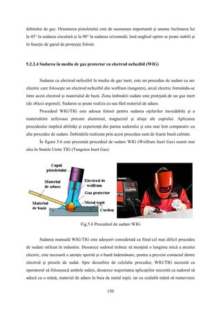 debitului de gaz. Orientarea pistoletului este de asemenea importantă şi anume înclinarea lui
la 45° la sudarea circulară şi la 90° la sudarea orizontală; însă unghiul optim se poate stabili şi
în funcţie de gazul de protecţie folosit.
5.2.2.4 Sudarea în mediu de gaz protector cu electrod nefuzibil (WIG)
Sudarea cu electrod nefuzibil în mediu de gaz inert, este un procedeu de sudare cu arc
electric care foloseşte un electrod nefuzibil din wolfram (tungsten), arcul electric formându-se
între acest electrod şi materialul de bază. Zona îmbinării sudate este protejată de un gaz inert
(de obicei argonul). Sudarea se poate realiza cu sau fără material de adaos.
Procedeul WIG/TIG este adesea folosit pentru sudarea oţelurilor inoxidabile şi a
materialelor neferoase precum aluminiul, magneziul şi aliaje ale cuprului. Aplicarea
procedeului implică abilităţi şi experienţă din partea sudorului şi este mai lent comparativ cu
alte procedee de sudare. Îmbinările realizate prin acest procedeu sunt de foarte bună calitate.
În figura 5.6 este prezentat procedeul de sudare WIG (Wolfram Inert Gas) numit mai
ales în Statele Unite TIG (Tungsten Inert Gas).
Fig.5.6 Procedeul de sudare WIG
Sudarea manuală WIG/TIG este adeseori considerată ca fiind cel mai dificil procedeu
de sudare utilizat în industrie. Deoarece sudorul trebuie să menţină o lungime mică a arcului
electric, este necesară o atenţie sporită şi o bună îndemânare, pentru a preveni contactul dintre
electrod şi piesele de sudat. Spre deosebire de celelalte procedee, WIG/TIG necesită ca
operatorul să folosească ambele mâini, deoarece majoritatea aplicaţiilor necesită ca sudorul să
aducă cu o mână, material de adaos în baia de metal topit, iar cu cealaltă mână să manevreze
150
 