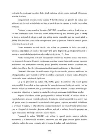 pistoletul. La realizarea îmbinării dintre două materiale subţiri nu este necesară folosirea de
material de adaos.
Echipamentul necesar pentru sudarea WIG/TIG include un pistolet de sudare care
utilizează un electrod nefuzibil din wolfram, o sursă de curent constant şi butelie cu gazul de
protecţie.
Pistoletul pentru procedeul de sudare WIG/TIG este echipat cu sistem de răcire cu aer
sau apă. Sistemul de răcire cu aer este utilizat pentru intensităţi mici de curent (până la 200A),
în timp ce sistemul de răcire cu apă este utilizat pentru intensităţi mari de curent (până la
600A). Pistoletul este conectat la sursă printr-un cablu şi printr-un furtun la sursa de gaz de
protecţie şi la sursa de apă.
Pentru amorsarea arcului electric este utilizat un generator de înaltă frecvenţă şi
tensiune, care creează un canal de descărcare prin gazul de protecţie, permiţând arcului să se
amorseze atunci când distanţa dintre electrod şi piesă este de 1,5 - 3mm.
Pentru sudare poate fi utilizat atât curentul continuu cu polaritate directă sau inversă
cât şi curentul alternativ. Curentul continuu cu polaritate inversă determină o emisie puternică
de electroni care bombardează suprafaţa piesei, generând o cantitate mare de căldura în zona
sudarii. Acest lucru duce la realizarea unei cusături cu pătrundere mare şi lăţime mică.
Electrodul folosit este din wolfram sau aliaje ale wolframului, deoarece wolframul are
o temperatură de topire ridicată (3420°C) şi astfel nu se consumă în timpul sudării. Diametrul
electrodului poate varia între 0,5 şi 6 mm.
Ca şi la procedeul de sudare MIG/MAG, gazul de protecţie este folosit pentru
protejarea băii de metal de acţiunea gazelor din atmosferă cum ar fi oxigenul, azotul care pot
provoca defecte de îmbinare, pori, şi corodarea materialului de bază. Gazul de protecţie ajută
la transferul căldurii de la electrod la piesă şi favorizează amorsarea şi stabilitatea arcului.
Argonul este cel mai utilizat gaz de protecţie la sudarea WIG/TIG. Când este utilizat în
curent alternativ, argonul conferă cordonului de sudură o calitate deosebită şi un aspect bun.
Alt gaz de protecţie adesea utilizat este heliul folosit pentru creşterea pătrunderii în îmbinare
şi a vitezei de sudare, şi este folosit la sudarea materialelor cu conductivitate termică mare
cum ar fi cuprul şi aluminiul. Singura problema apărută la sudarea în mediu protector de
argon este aceea a dificultăţii amorsării arcului electric.
Procedeul de sudare WIG/TIG este utilizat în special pentru sudarea oţelurilor
inoxidabile şi a materialelor neferoase. Procedeul este mai puţin utilizat pentru sudarea
oţelurilor carbon din cauza existenţei altor procedee de sudare mult mai eficiente.
151
 