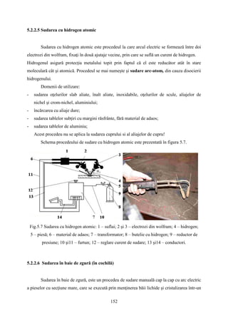 5.2.2.5 Sudarea cu hidrogen atomic
Sudarea cu hidrogen atomic este procedeul la care arcul electric se formează între doi
electrozi din wolfram, fixaţi în două ajutaje vecine, prin care se suflă un curent de hidrogen.
Hidrogenul asigură protecţia metalului topit prin faptul că el este reducător atât în stare
moleculară cât şi atomică. Procedeul se mai numește şi sudare arc-atom, din cauza disocierii
hidrogenului.
Domenii de utilizare:
- sudarea oţelurilor slab aliate, înalt aliate, inoxidabile, oţelurilor de scule, aliajelor de
nichel şi crom-nichel, aluminiului;
- încărcarea cu aliaje dure;
- sudarea tablelor subţiri cu margini răsfrânte, fără material de adaos;
- sudarea tablelor de aluminiu;
Acest procedeu nu se aplica la sudarea cuprului si al aliajelor de cupru!
Schema procedeului de sudare cu hidrogen atomic este prezentată în figura 5.7.
Fig.5.7 Sudarea cu hidrogen atomic: 1 – suflai; 2 şi 3 – electrozi din wolfram; 4 – hidrogen;
5 – piesă; 6 – material de adaos; 7 – transformator; 8 – butelie cu hidrogen; 9 – reductor de
presiune; 10 şi11 – furtun; 12 – reglare curent de sudare; 13 şi14 – conductori.
5.2.2.6 Sudarea în baie de zgură (în cochilă)
Sudarea în baie de zgură, este un procedeu de sudare manuală cap la cap cu arc electric
a pieselor cu secţiune mare, care se execută prin menţinerea băii lichide şi cristalizarea într-un
152
 