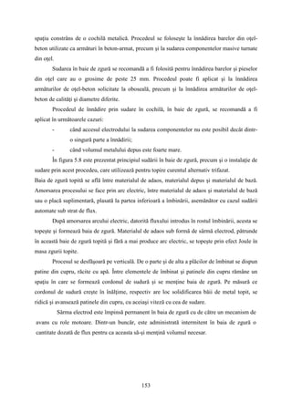 spaţiu constrâns de o cochilă metalică. Procedeul se foloseşte la înnădirea barelor din oţel-
beton utilizate ca armături în beton-armat, precum şi la sudarea componentelor masive turnate
din oţel.
Sudarea în baie de zgură se recomandă a fi folosită pentru înnădirea barelor şi pieselor
din oţel care au o grosime de peste 25 mm. Procedeul poate fi aplicat şi la înnădirea
armăturilor de oţel-beton solicitate la oboseală, precum şi la înnădirea armăturilor de oţel-
beton de calităţi şi diametre diferite.
Procedeul de înnădire prin sudare în cochilă, în baie de zgură, se recomandă a fi
aplicat în următoarele cazuri:
- când accesul electrodului la sudarea componentelor nu este posibil decât dintr-
o singură parte a înnădirii;
- când volumul metalului depus este foarte mare.
În figura 5.8 este prezentat principiul sudării în baie de zgură, precum şi o instalaţie de
sudare prin acest procedeu, care utilizează pentru topire curentul alternativ trifazat.
Baia de zgură topită se află între materialul de adaos, materialul depus şi materialul de bază.
Amorsarea procesului se face prin arc electric, între materialul de adaos şi materialul de bază
sau o placă suplimentară, plasată la partea inferioară a îmbinării, asemănător cu cazul sudării
automate sub strat de flux.
După amorsarea arcului electric, datorită fluxului introdus în rostul îmbinării, acesta se
topeşte şi formează baia de zgură. Materialul de adaos sub formă de sârmă electrod, pătrunde
în această baie de zgură topită şi fără a mai produce arc electric, se topeşte prin efect Joule în
masa zgurii topite.
Procesul se desfăşoară pe verticală. De o parte şi de alta a plăcilor de îmbinat se dispun
patine din cupru, răcite cu apă. Între elementele de îmbinat şi patinele din cupru rămâne un
spaţiu în care se formează cordonul de sudură şi se menţine baia de zgură. Pe măsură ce
cordonul de sudură creşte în înălţime, respectiv are loc solidificarea băii de metal topit, se
ridică şi avansează patinele din cupru, cu aceiaşi viteză cu cea de sudare.
Sârma electrod este împinsă permanent în baia de zgură cu de către un mecanism de
avans cu role motoare. Dintr-un buncăr, este administrată intermitent în baia de zgură o
cantitate dozată de flux pentru ca aceasta să-şi menţină volumul necesar.
153
 