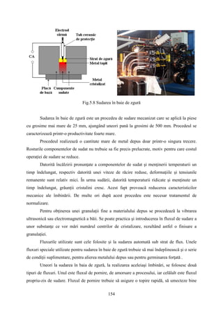 Fig.5.8 Sudarea în baie de zgură
Sudarea în baie de zgură este un procedeu de sudare mecanizat care se aplică la piese
cu grosime mai mare de 25 mm, ajungând uneori pană la grosimi de 500 mm. Procedeul se
caracterizează printr-o productivitate foarte mare.
Procedeul realizează o cantitate mare de metal depus doar printr-o singura trecere.
Rosturile componentelor de sudat nu trebuie sa fie precis prelucrate, motiv pentru care costul
operaţiei de sudare se reduce.
Datorită încălzirii pronunţate a componentelor de sudat şi menţinerii temperaturii un
timp îndelungat, respectiv datorită unei viteze de răcire reduse, deformaţiile şi tensiunile
remanente sunt relativ mici. În urma sudării, datorită temperaturii ridicate şi menţinute un
timp îndelungat, grăunții cristalini cresc. Acest fapt provoacă reducerea caracteristicilor
mecanice ale îmbinării. De multe ori după acest procedeu este necesar tratamentul de
normalizare.
Pentru obţinerea unei granulaţii fine a materialului depus se procedează la vibrarea
ultrasonică sau electromagnetică a băii. Se poate practica şi introducerea în fluxul de sudare a
unor substanţe ce vor mări numărul centrilor de cristalizare, rezultând astfel o finisare a
granulaţiei.
Fluxurile utilizate sunt cele folosite şi la sudarea automată sub strat de flux. Unele
fluxuri speciale utilizate pentru sudarea în baie de zgură trebuie să mai îndeplinească şi o serie
de condiţii suplimentare, pentru alierea metalului depus sau pentru germinarea forţată .
Uneori la sudarea în baia de zgură, la realizarea aceleiaşi îmbinări, se folosesc două
tipuri de fluxuri. Unul este fluxul de pornire, de amorsare a procesului, iar celălalt este fluxul
propriu-zis de sudare. Fluxul de pornire trebuie să asigure o topire rapidă, să umecteze bine
154
 