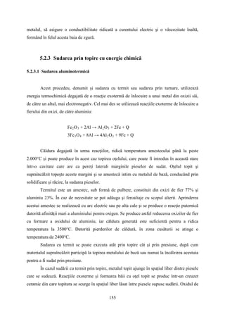 metalul, să asigure o conductibilitate ridicată a curentului electric şi o vâscozitate înaltă,
formând în felul acesta baia de zgură.
5.2.3 Sudarea prin topire cu energie chimică
5.2.3.1 Sudarea aluminotermică
Acest procedeu, denumit şi sudarea cu termit sau sudarea prin turnare, utilizează
energia termochimică degajată de o reacţie exotermă de înlocuire a unui metal din oxizii săi,
de către un altul, mai electronegativ. Cel mai des se utilizează reacţiile exoterme de înlocuire a
fierului din oxizi, de către aluminiu:
Fe2O3 + 2Al → Al2O3 + 2Fe + Q
3Fe3O4 + 8Al → 4Al2O3 + 9Fe + Q
Căldura degajată în urma reacţiilor, ridică temperatura amestecului până la peste
2.000°C şi poate produce în acest caz topirea oţelului, care poate fi introdus în această stare
într-o cavitate care are ca pereţi laterali marginile pieselor de sudat. Oţelul topit şi
supraîncălzit topeşte aceste margini şi se amestecă intim cu metalul de bază, conducând prin
solidificare şi răcire, la sudarea pieselor.
Termitul este un amestec, sub formă de pulbere, constituit din oxizi de fier 77% şi
aluminiu 23%. În caz de necesitate se pot adăuga şi feroaliaje cu scopul alierii. Aprinderea
acestui amestec se realizează cu arc electric sau pe alta cale şi se produce o reacţie puternică
datorită afinităţii mari a aluminiului pentru oxigen. Se produce astfel reducerea oxizilor de fier
cu formare a oxidului de aluminiu, iar căldura generată este suficientă pentru a ridica
temperatura la 3500°C. Datorită pierderilor de căldură, în zona cusăturii se atinge o
temperatura de 2400°C.
Sudarea cu termit se poate executa atât prin topire cât şi prin presiune, după cum
materialul supraîncălzit participă la topirea metalului de bază sau numai la încălzirea acestuia
pentru a fi sudat prin presiune.
În cazul sudării cu termit prin topire, metalul topit ajunge în spaţiul liber dintre piesele
care se sudează. Reacţiile exoterme şi formarea băii cu oţel topit se produc într-un creuzet
ceramic din care topitura se scurge în spaţiul liber lăsat între piesele supuse sudării. Oxidul de
155
 