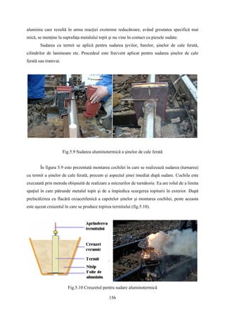 aluminiu care rezultă în urma reacţiei exoterme reducătoare, având greutatea specifică mai
mică, se menţine la suprafaţa metalului topit şi nu vine în contact cu piesele sudate.
Sudarea cu termit se aplică pentru sudarea ţevilor, barelor, şinelor de cale ferată,
cilindrilor de laminoare etc. Procedeul este frecvent aplicat pentru sudarea şinelor de cale
ferată sau tramvai.
Fig.5.9 Sudarea aluminotermică a şinelor de cale ferată
În figura 5.9 este prezentată montarea cochilei în care se realizează sudarea (turnarea)
cu termit a şinelor de cale ferată, precum şi aspectul şinei imediat după sudare. Cochila este
executată prin metoda obişnuită de realizare a miezurilor de turnătorie. Ea are rolul de a limita
spaţiul în care pătrunde metalul topit şi de a împiedica scurgerea topiturii în exterior. După
preîncălzirea cu flacără oxiacetilenică a capetelor șinelor şi montarea cochilei, peste aceasta
este aşezat creuzetul în care se produce topirea termitului (fig.5.10).
Fig.5.10 Creuzetul pentru sudare aluminotermică
156
 