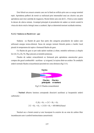 Este folosit un creuzet ceramic care are la fund un orificiu prin care se scurge termitul
topit. Aprinderea pulberii de termit se realizează prin intermediul unui arc electric sau prin
aprinderea unei mici cantităţi de magneziu. Rostul dintre şine este de12...15mm şi este umplut
în decurs de câteva minute. Avantajul principal al procedeului de sudare cu termit constă în
viteza de răcire mică a întregii mase a cusăturii, fapt ce determină tensiuni reziduale minime.
5.2.3.2 Sudarea cu flacără oxi – gaz
Sudarea cu flacără de gaze face parte din categoria procedeelor de sudare care
utilizează energia termo-chimică. Sursa de energie termică folosită pentru a încălzi local
piesele la temperatura de topire o formează flacăra de gaze.
Cu flacăra de gaze se pot suda oţeluri nealiate şi aliate, metalele neferoase şi aliajele
lor (Al, Cu, Zn, Ni, Mg,) precum şi metalele preţioase.
Flacăra de sudare oxiacetilenică se formează prin aprinderea amestecului gazos
compus din gazul combustibil - acetilena - şi oxigenul, la ieşirea dintr-un arzător. În condiţiile
arderii normale flacăra oxiacetilenică prezintă trei zone distincte (fig.5.11).
Fig.5.11 Flacăra oxiacetilenică
- Nucleul albastru luminos corespunde disocierii acetilenei şi începutului arderii
carbonului :
C2H2 + O2 → 2 C + H2 + O2
2 C + H2 + O2 → 2 CO + H2 + 450 000 kJ/kmol
Nucleul are o formă conică şi este înconjurat la exterior de un strat de carbon liber
incandescent care-i conferă luminozitatea caractristică.
157
 