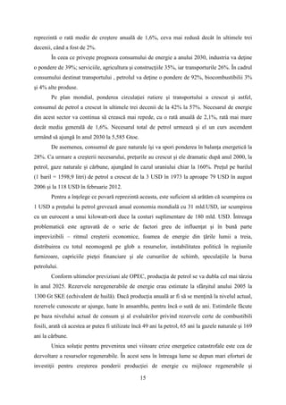 reprezintă o rată medie de creştere anuală de 1,6%, ceva mai redusă decât în ultimele trei
decenii, când a fost de 2%.
În ceea ce priveşte prognoza consumului de energie a anului 2030, industria va deţine
o pondere de 39%; serviciile, agricultura şi construcţiile 35%, iar transporturile 26%. În cadrul
consumului destinat transportului , petrolul va deţine o pondere de 92%, biocombustibilii 3%
şi 4% alte produse.
Pe plan mondial, ponderea circulaţiei rutiere şi transportului a crescut şi astfel,
consumul de petrol a crescut în ultimele trei decenii de la 42% la 57%. Necesarul de energie
din acest sector va continua să crească mai repede, cu o rată anuală de 2,1%, rată mai mare
decât media generală de 1,6%. Necesarul total de petrol urmează şi el un curs ascendent
urmând să ajungă în anul 2030 la 5,585 Gtoe.
De asemenea, consumul de gaze naturale îşi va spori ponderea în balanţa energetică la
28%. Ca urmare a creşterii necesarului, preţurile au crescut şi ele dramatic după anul 2000, la
petrol, gaze naturale şi cărbune, ajungând în cazul uraniului chiar la 160%. Preţul pe barilul
(1 baril = 1598,9 litri) de petrol a crescut de la 3 USD în 1973 la aproape 79 USD în august
2006 şi la 118 USD în februarie 2012.
Pentru a înţelege ce povară reprezintă aceasta, este suficient să arătăm că scumpirea cu
1 USD a preţului la petrol grevează anual economia mondială cu 31 mld.USD, iar scumpirea
cu un eurocent a unui kilowatt-oră duce la costuri suplimentare de 180 mld. USD. Întreaga
problematică este agravată de o serie de factori greu de influenţat şi în bună parte
imprevizibili – ritmul creşterii economice, foamea de energie din ţările lumii a treia,
distribuirea cu totul neomogenă pe glob a resurselor, instabilitatea politică în regiunile
furnizoare, capriciile pieţei financiare şi ale cursurilor de schimb, speculaţiile la bursa
petrolului.
Conform ultimelor previziuni ale OPEC, producţia de petrol se va dubla cel mai târziu
în anul 2025. Rezervele neregenerabile de energie erau estimate la sfârşitul anului 2005 la
1300 Gt SKE (echivalent de huilă). Dacă producţia anuală ar fi să se menţină la nivelul actual,
rezervele cunoscute ar ajunge, luate în ansamblu, pentru încă o sută de ani. Estimările făcute
pe baza nivelului actual de consum şi al evaluărilor privind rezervele certe de combustibili
fosili, arată că acestea ar putea fi utilizate încă 49 ani la petrol, 65 ani la gazele naturale şi 169
ani la cărbune.
Unica soluţie pentru prevenirea unei viitoare crize energetice catastrofale este cea de
dezvoltare a resurselor regenerabile. În acest sens în întreaga lume se depun mari eforturi de
investiţii pentru creşterea ponderii producţiei de energie cu mijloace regenerabile şi
15
 