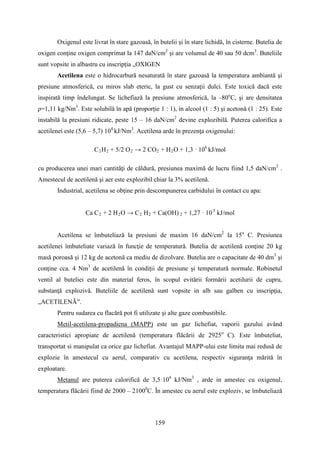 Oxigenul este livrat în stare gazoasă, în butelii şi în stare lichidă, în cisterne. Butelia de
oxigen conţine oxigen comprimat la 147 daN/cm2
şi are volumul de 40 sau 50 dcm3
. Buteliile
sunt vopsite in albastru cu inscripția „OXIGEN
Acetilena este o hidrocarbură nesaturată în stare gazoasă la temperatura ambiantă şi
presiune atmosferică, cu miros slab eteric, la gust cu senzaţii dulci. Este toxică dacă este
inspirată timp îndelungat. Se lichefiază la presiune atmosferică, la –80o
C, şi are densitatea
ρ=1,11 kg/Nm3
. Este solubilă în apă (proporție 1 : 1), in alcool (1 : 5) şi acetonă (1 : 25). Este
instabilă la presiuni ridicate, peste 15 – 16 daN/cm2
devine explozibilă. Puterea calorifica a
acetilenei este (5,6 – 5,7) 104
kJ/Nm3
. Acetilena arde în prezenţa oxigenului:
C2H2 + 5/2 O2 → 2 CO2 + H2O + 1,3 · 106
kJ/mol
cu producerea unei mari cantităţi de căldură, presiunea maximă de lucru fiind 1,5 daN/cm2
.
Amestecul de acetilenă şi aer este explozibil chiar la 3% acetilenă.
Industrial, acetilena se obţine prin descompunerea carbidului în contact cu apa:
Ca C2 + 2 H2O → C2 H2 + Ca(OH) 2 + 1,27 · 10 5
kJ/mol
Acetilena se îmbuteliază la presiuni de maxim 16 daN/cm2
la 15o
C. Presiunea
acetilenei îmbuteliate variază în funcţie de temperatură. Butelia de acetilenă conţine 20 kg
masă poroasă şi 12 kg de acetonă ca mediu de dizolvare. Butelia are o capacitate de 40 dm3
şi
conţine cca. 4 Nm3
de acetilenă în condiţii de presiune şi temperatură normale. Robinetul
ventil al buteliei este din material feros, în scopul evitării formării acetilurii de cupru,
substanţă explozivă. Buteliile de acetilenă sunt vopsite in alb sau galben cu inscripţia,
„ACETILENÃ”.
Pentru sudarea cu flacără pot fi utilizate şi alte gaze combustibile.
Metil-acetilena-propadiena (MAPP) este un gaz lichefiat, vaporii gazului având
caracteristici apropiate de acetilenă (temperatura flăcării de 2925o
C). Este îmbuteliat,
transportat si manipulat ca orice gaz lichefiat. Avantajul MAPP-ului este limita mai redusă de
explozie în amestecul cu aerul, comparativ cu acetilena, respectiv siguranţa mărită în
exploatare.
Metanul are puterea calorifică de 3,5·104
kJ/Nm3
, arde in amestec cu oxigenul,
temperatura flăcării fiind de 2000 – 21000
C. În amestec cu aerul este exploziv, se îmbuteliază
159
 