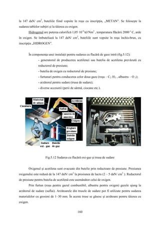 la 147 daN/ cm2
, buteliile fiind vopsite în roşu cu inscripţia, „METAN”. Se foloseşte la
sudarea tablelor subţiri şi la tăierea cu oxigen.
Hidrogenul are puterea calorifică 1,05·10 4
kJ/Nm3
, temperatura flăcării 2000 o
C, arde
în oxigen. Se îmbuteliază la 147 daN/ cm2
, buteliile sunt vopsite în roşu închis-brun, cu
inscripţia „HIDROGEN”.
În componenţa unei instalaţii pentru sudarea cu flacără de gaze intră (fig.5.12):
- generatorul de producerea acetilenei sau butelia de acetilena prevăzută cu
reductorul de presiune;
- butelia de oxigen cu reductorul de presiune;
- furtunuri pentru conducerea celor doua gaze (roșu – C2 H2 , albastru – O 2);
- arzătorul pentru sudare (trusa de sudare);
- diverse accesorii (perii de sârmă, ciocane etc.).
Fig.5.12 Sudarea cu flacără oxi-gaz şi trusa de sudare
Oxigenul şi acetilena sunt evacuate din butelie prin reductoare de presiune. Presiunea
oxigenului este redusă de la 147 daN/ cm2
la presiunea de lucru (2 – 5 daN/ cm2
). Reductorul
de presiune pentru butelia de acetilenă este asemănător celui de oxigen.
Prin furtun (roşu pentru gazul combustibil, albastru pentru oxigen) gazele ajung la
arzătorul de sudare (suflai). Arzătoarele din trusele de sudare pot fi utilizate pentru sudarea
materialelor cu grosimi de 1–30 mm. În aceste truse se găsesc şi arzătoare pentru tăierea cu
oxigen.
160
 