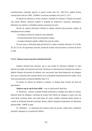 transformatoare construite special, cu puteri uzuale între 0,5....500 kVA, putând furniza
curenţi foarte mari de 5.000....30.000A, la tensiuni secundare mici, de 0,3...25 V.
În funcţie de mărimea şi forma cusăturii, sistemele de realizare a forţelor de presare
sunt foarte diferite, electrozii putând fi acţionaţi de dispozitive mecanice, pneumatice,
hidraulice sau electrice, comandate manual, mecanizat sau mixt.
Piesele de contact (electrozii) utilizaţi la sudarea electrică prin presiune, trebuie să
îndeplinească trei condiţii:
- să conducă curentul de sudare în zona îmbinării;
- să transmită pieselor forţa necesară pentru sudare;
- să asigure disiparea rapidă a căldurii din zona de sudare.
În acest scop, se utilizează aliaje pe bază de Cu, aliate cu diferite elemente: Cr, Cd, Be,
Zn, Ni, Co etc. În majoritatea cazurilor, piesele de contact sunt prevăzute cu sisteme de răcire
cu apă.
5.3.2.1 Sudarea cap la cap prin rezistenţă electrică
Sudarea electrică prin presiune cap la cap constă în realizarea îmbinării în stare
plastică sau topită, sub acţiunea unei forţe. Încălzirea se realizează prin rezistenţa de contact a
părţilor frontale ale pieselor de îmbinat, care sunt prinse între două dispozitive de strângere
prin care se transmite atât curentul electric de la secundarul transformatorului de sudare, cât şi
forţa necesară pentru realizarea îmbinării (fig.5.13).
În funcţie de tehnica de încălzire şi presare, se disting două variante de bază ale
procedeului:
Sudarea cap la cap în fază solidă – care se realizează în două faze:
a) Încălzirea – piesele cu părţile frontale prelucrate şi curăţate sunt aduse în contact.
Datorită forţei de strângere, rezistenţa de contact între fălcile de strângere şi piese este mai
mică decât rezistenţa dintre cele două piese. În aceste condiţii, porţiunea dintre piesele în
contact se încălzeşte datorită rezistenţei ohmice, până la atingerea temperaturii de deformare
plastică (900...1200⁰C la oţel).
b) Refularea – se realizează prin mărirea forţei de presare. După răcire, îmbinarea
prezintă o îngroşare şi o scurtare de refulare.
162
 