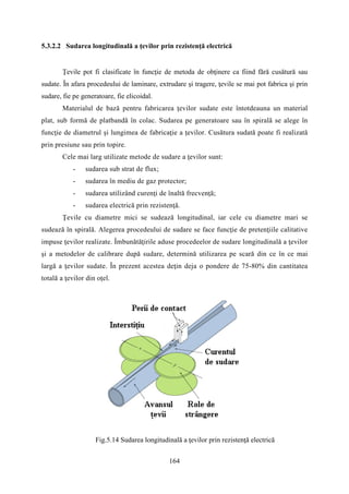 5.3.2.2 Sudarea longitudinală a ţevilor prin rezistenţă electrică
Ţevile pot fi clasificate în funcţie de metoda de obţinere ca fiind fără cusătură sau
sudate. În afara procedeului de laminare, extrudare şi tragere, ţevile se mai pot fabrica şi prin
sudare, fie pe generatoare, fie elicoidal.
Materialul de bază pentru fabricarea ţevilor sudate este întotdeauna un material
plat, sub formă de platbandă în colac. Sudarea pe generatoare sau în spirală se alege în
funcţie de diametrul şi lungimea de fabricaţie a ţevilor. Cusătura sudată poate fi realizată
prin presiune sau prin topire.
Cele mai larg utilizate metode de sudare a ţevilor sunt:
- sudarea sub strat de flux;
- sudarea în mediu de gaz protector;
- sudarea utilizând curenţi de înaltă frecvenţă;
- sudarea electrică prin rezistenţă.
Ţevile cu diametre mici se sudează longitudinal, iar cele cu diametre mari se
sudează în spirală. Alegerea procedeului de sudare se face funcţie de pretenţiile calitative
impuse ţevilor realizate. Îmbunătăţirile aduse procedeelor de sudare longitudinală a ţevilor
şi a metodelor de calibrare după sudare, determină utilizarea pe scară din ce în ce mai
largă a ţevilor sudate. În prezent acestea deţin deja o pondere de 75-80% din cantitatea
totală a ţevilor din oţel.
Fig.5.14 Sudarea longitudinală a ţevilor prin rezistenţă electrică
164
 