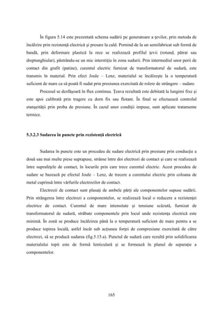 În figura 5.14 este prezentată schema sudării pe generatoare a ţevilor, prin metoda de
încălzire prin rezistenţă electrică şi presare la cald. Pornind de la un semifabricat sub formă de
bandă, prin deformare plastică la rece se realizează profilul ţevii (rotund, pătrat sau
dreptunghiular), păstrându-se un mic interstiţiu în zona sudurii. Prin intermediul unor perii de
contact din grafit (patine), curentul electric furnizat de transformatorul de sudură, este
transmis în material. Prin efect Joule – Lenz, materialul se încălzeşte la o temperatură
suficient de mare ca să poată fi sudat prin presiunea exercitată de rolere de strângere – sudare.
Procesul se desfăşoară în flux continuu. Ţeava rezultată este debitată la lungimi fixe şi
este apoi calibrată prin tragere cu dorn fix sau flotant. În final se efectuează controlul
etanşeităţii prin proba de presiune. În cazul unor condiţii impuse, sunt aplicate tratamente
termice.
5.3.2.3 Sudarea în puncte prin rezistenţă electrică
Sudarea în puncte este un procedeu de sudare electrică prin presiune prin conducţie a
două sau mai multe piese suprapuse, strânse între doi electrozi de contact şi care se realizează
între suprafeţele de contact, în locurile prin care trece curentul electric. Acest procedeu de
sudare se bazează pe efectul Joule – Lenz, de trecere a curentului electric prin coloana de
metal cuprinsă între vârfurile electrozilor de contact.
Electrozii de contact sunt plasaţi de ambele părţi ale componentelor supuse sudării.
Prin strângerea între electrozi a componentelor, se realizează local o reducere a rezistenţei
electrice de contact. Curentul de mare intensitate şi tensiune scăzută, furnizat de
transformatorul de sudură, străbate componentele prin locul unde rezistenţa electrică este
minimă. În zonă se produce încălzirea până la o temperatură suficient de mare pentru a se
produce topirea locală, astfel încât sub acţiunea forţei de compresiune exercitată de către
electrozi, să se producă sudarea (fig.5.15.a). Punctul de sudură care rezultă prin solidificarea
materialului topit este de formă lenticulară şi se formează în planul de separaţie a
componentelor.
165
 