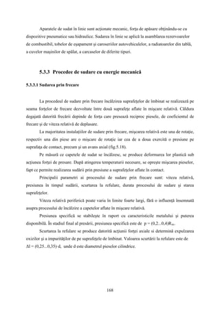 Aparatele de sudat în linie sunt acţionate mecanic, forţa de apăsare obţinându-se cu
dispozitive pneumatice sau hidraulice. Sudarea în linie se aplică la asamblarea rezervoarelor
de combustibil, tobelor de eşapament şi caroseriilor autovehiculelor, a radiatoarelor din tablă,
a cuvelor maşinilor de spălat, a carcaselor de diferite tipuri.
5.3.3 Procedee de sudare cu energie mecanică
5.3.3.1 Sudarea prin frecare
La procedeul de sudare prin frecare încălzirea suprafeţelor de îmbinat se realizează pe
seama forţelor de frecare dezvoltate între două suprafeţe aflate în mişcare relativă. Căldura
degajată datorită frecării depinde de forţa care presează reciproc piesele, de coeficientul de
frecare şi de viteza relativă de deplasare.
La majoritatea instalaţiilor de sudare prin frecare, mişcarea relativă este una de rotaţie,
respectiv una din piese are o mişcare de rotaţie iar cea de a doua exercită o presiune pe
suprafaţa de contact, precum şi un avans axial (fig.5.18).
Pe măsură ce capetele de sudat se încălzesc, se produce deformarea lor plastică sub
acţiunea forţei de presare. După atingerea temperaturii necesare, se opreşte mişcarea pieselor,
fapt ce permite realizarea sudării prin presiune a suprafeţelor aflate în contact.
Principalii parametri ai procesului de sudare prin frecare sunt: viteza relativă,
presiunea în timpul sudării, scurtarea la refulare, durata procesului de sudare şi starea
suprafeţelor.
Viteza relativă periferică poate varia în limite foarte largi, fără o influenţă însemnată
asupra procesului de încălzire a capetelor aflate în mişcare relativă.
Presiunea specifică se stabileşte în raport cu caracteristicile metalului şi puterea
disponibilă. În stadiul final al presării, presiunea specifică este de p = (0,2...0,4)Rm.
Scurtarea la refulare se produce datorită acţiunii forţei axiale si determină expulzarea
oxizilor şi a impurităţilor de pe suprafeţele de îmbinat. Valoarea scurtării la refulare este de
Δl = (0,25...0,35)·d, unde d este diametrul pieselor cilindrice.
168
 