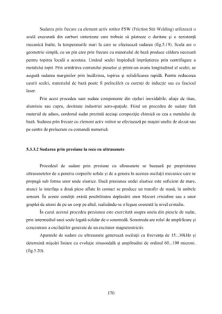 Sudarea prin frecare cu element activ rotitor FSW (Friction Stir Welding) utilizează o
sculă executată din carburi sinterizate care trebuie să păstreze o duritate şi o rezistenţă
mecanică înalte, la temperaturile mari la care se efectuează sudarea (fig.5.19). Scula are o
geometrie simplă, cu un pin care prin frecare cu materialul de bază produce căldura necesară
pentru topirea locală a acestuia. Umărul sculei împiedică împrăştierea prin centrifugare a
metalului topit. Prin urmărirea conturului pieselor şi printr-un avans longitudinal al sculei, se
asigură sudarea marginilor prin încălzirea, topirea şi solidificarea rapidă. Pentru reducerea
uzurii sculei, materialul de bază poate fi preîncălzit cu curenţi de inducţie sau cu fascicul
laser.
Prin acest procedeu sunt sudate componente din oţeluri inoxidabile, aliaje de titan,
aluminiu sau cupru, destinate industriei aero-spaţiale. Fiind un procedeu de sudare fără
material de adaos, cordonul sudat prezintă aceiaşi compoziţie chimică cu cea a metalului de
bază. Sudarea prin frecare cu element activ rotitor se efectuează pe maşini unelte de alezat sau
pe centre de prelucrare cu comandă numerică.
5.3.3.2 Sudarea prin presiune la rece cu ultrasunete
Procedeul de sudare prin presiune cu ultrasunete se bazează pe proprietatea
ultrasunetelor de a penetra corpurile solide şi de a genera în acestea oscilaţii mecanice care se
propagă sub forma unor unde elastice. Dacă presiunea undei elastice este suficient de mare,
atunci la interfaţa a două piese aflate în contact se produce un transfer de masă, în ambele
sensuri. În aceste condiţii există posibilitatea deplasării unor blocuri cristaline sau a unor
grupări de atomi de pe un corp pe altul, realizându-se o legare coerentă la nivel cristalin.
În cazul acestui procedeu presiunea este exercitată asupra uneia din piesele de sudat,
prin intermediul unei scule legată solidar de o sonotrodă. Sonotroda are rolul de amplificare şi
concentrare a oscilaţiilor generate de un excitator magnetostrictiv.
Aparatele de sudare cu ultrasunete generează oscilaţii cu frecvenţa de 15...30kHz şi
determină mişcări liniare cu evoluţie sinusoidală şi amplitudini de ordinul 60...100 microni.
(fig.5.20).
170
 