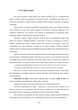 5.4.3 Lipirea moale
Prin acest procedeu,se obţin lipituri care suportă solicitări mici şi se comportă bine
până la încălzire până la temperaturi de maximum 180ºC. Asamblarile prin lipire pot fi
asociate în combinaţie cu nituri, bolţuri, sau falţuri, pentru creşterea rezistenţei şi asigurarea
etanşeităţii.
Lipirea moale este aplicată asamblării componentelor supuse unor solicitări mecanice
sau la presiuni cu valori mici: pentru aparatura de laborator, recipiente, radiatoare, şi la
îmbinarea conductelor. De asemenea, este utilizată în electrotehnică şi electronică pentru
asigurarea conducerii curentului prin circuitele electrice.
Principala condiţie a lipirii metalelor constă în aceea că materialul de adaos topit
trebuie să umecteze suprafaţa încălzită a materialului de bază şi să formeze cu acesta o
legătură metalică prin difuzie. Pentru aceasta este necesar ca cel puţin o parte din
componenţii celor două materiale în contact să se dizolve reciproc. Calitatea îmbinării
depinde astfel, de calitatea stratului de legătură format prin difuzie între materialul de bază şi
cel de adaos.
Lipirea nu se poate realiza între materialul de bază şi cel de adaos dacă între acestea nu
există cel puţin o solubilitate parţială. Umectarea are loc numai la acele perechi de materiale
care produc între ele faze intermetalice sau soluţii solide. Astfel se explică, de ce aliajele de
lipit convenţionale se comportă în general foarte bine la lipirea oţelului şi a aliajelor de cupru:
- se produc faze intermetalice intre Sn şi Fe; Zn şi Fe; Zn şi Cu; Zn şi Ni; Cd şi Cu;
- se produc soluţii solide intre Cu şi Fe; Cu şi Ni; Ag şi Ni; Sn şi Cu; Sn şi Ag.
Fluxurile au, rolul de a uşura contactul intim dintre materialul de bază şi cel de adaos
prin îndepărtarea eventualelor obstacole existente sub forma unor pelicule de oxizi, grăsimi
sau alte impurităţi.
Materialele de adaos folosite pentru îmbinări lipite se numesc aliaje de lipit. Ele
trebuie să îndeplinească următoarele condiţii tehnice generale:
- temperatura de topire să fie mai scăzută decât cea a materialului de bază;
- intervalul temperaturilor de topire – cristalizare să fie cât mai mic, întrucât în caz
contrar, componentele cu temperatura mică de topire au tendinţa de a se separa de cele mai
greu fuzibile, fapt care îngreunează desfăşurarea normală a procesului de lipire;
- spre deosebire de materialele de adaos folosite la sudare, aliajele de lipit nu trebuie să
aibă compoziţia chimică identică cu cea a materialului de bază şi nici măcar asemănătoare;
176
 