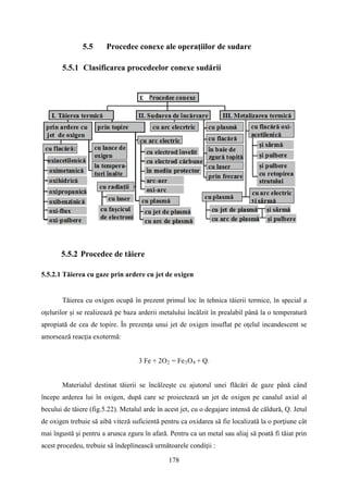 5.5 Procedee conexe ale operaţiilor de sudare
5.5.1 Clasificarea procedeelor conexe sudării
5.5.2 Procedee de tăiere
5.5.2.1 Tăierea cu gaze prin ardere cu jet de oxigen
Tăierea cu oxigen ocupă în prezent primul loc în tehnica tăierii termice, în special a
oţelurilor şi se realizează pe baza arderii metalului încălzit în prealabil până la o temperatură
apropiată de cea de topire. În prezenţa unui jet de oxigen insuflat pe oţelul incandescent se
amorsează reacţia exotermă:
3 Fe + 2O2 = Fe3O4 + Q.
Materialul destinat tăierii se încălzeşte cu ajutorul unei flăcări de gaze până când
începe arderea lui în oxigen, după care se proiectează un jet de oxigen pe canalul axial al
becului de tăiere (fig.5.22). Metalul arde în acest jet, cu o degajare intensă de căldură, Q. Jetul
de oxigen trebuie să aibă viteză suficientă pentru ca oxidarea să fie localizată la o porţiune cât
mai îngustă şi pentru a arunca zgura în afară. Pentru ca un metal sau aliaj să poată fi tăiat prin
acest procedeu, trebuie să îndeplinească următoarele condiţii :
178
 