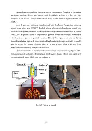 Aparatele cu care se obţine plasma se numesc plasmatroane. Procedeul se bazează pe
întreţinerea unui arc electric între capătul unui electrod din wolfram şi o duză de cupru
prevăzută cu un orificiu. Duza şi electrodul sunt răcite cu apă, pentru a împiedica topirea lor
(fig.5.24).
Jetul de gaze care părăseşte duza, formează jetul de plasmă. Temperatura jetului de
plasmă poate atinge cca. 16000°C. Jetul de plasmă obţinut prin întreţinerea arcului între
electrod şi duză poartă denumirea de jet de plasmă cu arc pilot sau arc netransferat. În această
formă, jetul de plasmă având o lungime mică, permite tăierea metalelor şi a materialelor
refractare, care au grosimi in general reduse (sub 50 mm). Prin suprapunerea unui arc electric
format între electrod şi piesa de tăiat, peste jetul de plasmă se pot tăia piese din oţel inoxidabil
până la grosimi de 120 mm, aluminiu până la 150 mm şi cupru până la 80 mm. Acest
procedeu se mai numeşte şi tăierea cu arc transferat.
Alimentarea arcului se face în curent continuu cu tensiunea de mers in gol peste 250V.
Totdeauna la electrodul din wolfram se leagă polul negativ. Gazele folosite sunt argon, azot
sau un amestec de argon şi hidrogen, argon şi azot etc.
Fig.5.24 Tăierea cu plasmă
181
 