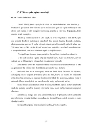 5.5.3 Tăierea prin topire cu radiaţii
5.5.3.1 Tăierea cu fascicul laser
Laserii folosiţi pentru operaţiile de tăiere sau sudare industrială sunt laseri cu gaz.
Un laser cu gaz constă dintr-o incintă cu un mediu activ (gaz sau vapori metalici) în care
atomii sunt excitaţi pe stări energetice superioare, creându-se o inversie de populație, între
anumite nivele energetice.
Tăierea şi sudarea cu laser cu CO2 (fig.5.24), având lungimea de undă de 10,6 μm
este aplicată, de obicei, materialelor care absorb bine această lungime de undă a radiaţiei,
electromagnetice, cum ar fi: oţelul obişnuit, titanul, oţelul inoxidabil, oţelurile aliate etc.
Tăierea cu laser cu CO2 este ineficientă în cazul unor materiale, care absorb o mică cantitate
a radiaţiei incidente, cum ar fi: aluminiul, cuprul şi aliajele acestora.
Principalele performanţe ale prelucrării cu fascicul laser constau în următoarele:
- se pot suda sau tăia o gamă largă de materiale dure, fragile sau refractare, care se
sudează sau se debitează greu prin celelalte procedee convenţionale;
- zona afectată termic din preajma incidenţei fasciculului laser este foarte mică, ea este
de aproximativ 1,5 ori mai mare decât lăţimea cordonului sau a tăieturii;
- fasciculul laser are o convergenţă mult mai bună decât fasciculul de electroni;
convergenţa lui este asigurată prin lentile optice. Ca atare, tăierea sau sudarea pot fi realizate
şi în atmosfera ambiantă, nu neapărat în atmosferă vidată. De asemenea, sudarea poate fi
asigurată şi într-o atmosferă de gaz inert, în special pentru unele metale active;
- laserul poate fi considerat un sistem de tăiere punctiform, lăţimea tăieturii este foarte
mică, iar calitatea suprafeţei tăieturii este foarte bună, uneori nefiind necesare prelucrări
ulterioare;
- cantitatea de energie care este administrată piesei de prelucrat poate fi controlată
precis în timpul operaţiei de tăiere sau sudare, iar fasciculul laser poate fi comutat cu mare
viteză şi precizie;
- fasciculul laser poate intra in zone inaccesibile, prin alte procedee.
182
 
