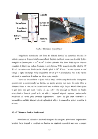 Fig.5.24 Tăierea cu fascicul laser
Temperatura materialului din zona de iradiere depinde de densitatea fluxului de
radiaţie, precum şi de proprietăţile materialului. Radiaţia incidentă poate avea densități de flux
energetic de ordinul până la 109
W/cm2
. Aceasta densitate este foarte mare faţă de celelalte
procedee de tăiere sau sudare. Sudarea cu arc electric, WIG, asigură densităţi până la 104
W/cm2
, iar sudarea cu flacără oxiacetilenică până la 103
W/cm2
. La toate acestea se mai
adaugă şi faptul ca energia poate fi focalizată într-un spot cu diametrul de până la 10 ori mai
mic decât la procedeele de sudare sau tăiere cu arc electric.
Tăierea cu fascicul laser se poate realiza direct sub incidenţa fasciculului laser pentru
grosimi mici a componentelor de debitat, sau pentru grosimi mai mari. Se poate folosi şi
tăierea oxilaser, în care coaxial cu fasciculul laser se trimite un jet de gaz. Gazul folosit poate
fi gaz activ sau gaz inert. Tăierea cu gaz activ este analoagă cu tăierea cu flacără
oxiacetilenică, întrucât gazul activ, de obicei, oxigenul asigură creşterea randamentului
procesului de tăiere prin oxidarea suplimentară. Tăierea cu gaz inert contribuie la
îmbunătăţirea calităţii tăieturii şi este aplicată de obicei la materialele active, sensibile la
oxidare.
5.5.3.2 Tăierea cu fascicul de electroni
Prelucrarea cu fascicul de electroni face parte din categoria procedeelor de prelucrare
termică. Sursa termică o constituie un fascicul de electroni concentrat, care are o energie
183
 
