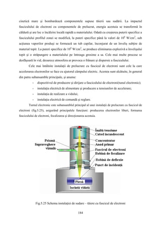 cinetică mare şi bombardează componentele supuse tăierii sau sudării. La impactul
fasciculului de electroni cu componentele de prelucrat, energia acestuia se transformă în
căldură şi are loc o încălzire locală rapidă a materialului. Odată cu creşterea puterii specifice a
fasciculului profilul zonei se modifică, la puteri specifice până la valori de 106
W/cm2
, sub
acţiunea vaporilor produşi se formează un tub capilar, înconjurat de un înveliş subţire de
material topit. La puteri specifice de 108
W/cm2
, se produce eliminarea explozivă a învelişului
topit şi o străpungere a materialului pe întreaga grosime a sa. Cele mai multe procese se
desfăşoară în vid, deoarece atmosfera ar provoca o frânare şi dispersie a fasciculului.
Cele mai întâlnite instalaţii de prelucrare cu fascicul de electroni sunt cele la care
accelerarea electronilor se face cu ajutorul câmpului electric. Acestea sunt alcătuite, în general
din patru subansamble principale, şi anume:
- dispozitivul de producere şi dirijare a fasciculului de electroni(tunul electronic);
- instalaţia electrică de alimentare şi producere a tensiunilor de accelerare;
- instalaţia de realizare a vidului;
- instalaţia electrică de comandă şi reglare.
Turnul electronic este subansamblul principal al unei instalaţii de prelucrare cu fascicul de
electroni (fig.5.25), asigurând principalele funcţiuni: producerea electronilor liberi, formarea
fasciculului de electroni, focalizarea şi direcţionarea acestuia.
Fig.5.25 Schema instalaţiei de sudare – tăiere cu fascicul de electroni
184
 