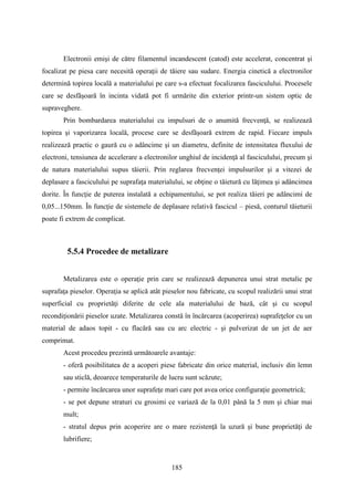 Electronii emişi de către filamentul incandescent (catod) este accelerat, concentrat şi
focalizat pe piesa care necesită operaţii de tăiere sau sudare. Energia cinetică a electronilor
determină topirea locală a materialului pe care s-a efectuat focalizarea fasciculului. Procesele
care se desfăşoară în incinta vidată pot fi urmărite din exterior printr-un sistem optic de
supraveghere.
Prin bombardarea materialului cu impulsuri de o anumită frecvenţă, se realizează
topirea şi vaporizarea locală, procese care se desfăşoară extrem de rapid. Fiecare impuls
realizează practic o gaură cu o adâncime şi un diametru, definite de intensitatea fluxului de
electroni, tensiunea de accelerare a electronilor unghiul de incidenţă al fasciculului, precum şi
de natura materialului supus tăierii. Prin reglarea frecvenţei impulsurilor şi a vitezei de
deplasare a fasciculului pe suprafaţa materialului, se obţine o tăietură cu lăţimea şi adâncimea
dorite. În funcţie de puterea instalată a echipamentului, se pot realiza tăieri pe adâncimi de
0,05...150mm. În funcţie de sistemele de deplasare relativă fascicul – piesă, conturul tăieturii
poate fi extrem de complicat.
5.5.4 Procedee de metalizare
Metalizarea este o operaţie prin care se realizează depunerea unui strat metalic pe
suprafaţa pieselor. Operaţia se aplică atât pieselor nou fabricate, cu scopul realizării unui strat
superficial cu proprietăţi diferite de cele ala materialului de bază, cât şi cu scopul
recondiţionării pieselor uzate. Metalizarea constă în încărcarea (acoperirea) suprafeţelor cu un
material de adaos topit - cu flacără sau cu arc electric - şi pulverizat de un jet de aer
comprimat.
Acest procedeu prezintă următoarele avantaje:
- oferă posibilitatea de a acoperi piese fabricate din orice material, inclusiv din lemn
sau sticlă, deoarece temperaturile de lucru sunt scăzute;
- permite încărcarea unor suprafeţe mari care pot avea orice configuraţie geometrică;
- se pot depune straturi cu grosimi ce variază de la 0,01 până la 5 mm şi chiar mai
mult;
- stratul depus prin acoperire are o mare rezistenţă la uzură şi bune proprietăţi de
lubrifiere;
185
 