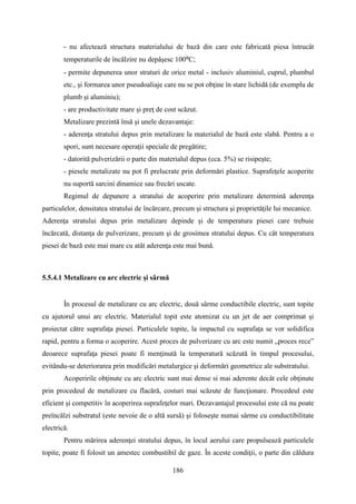 - nu afectează structura materialului de bază din care este fabricată piesa întrucât
temperaturile de încălzire nu depăşesc 100⁰C;
- permite depunerea unor straturi de orice metal - inclusiv aluminiul, cuprul, plumbul
etc., şi formarea unor pseudoaliaje care nu se pot obţine în stare lichidă (de exemplu de
plumb şi aluminiu);
- are productivitate mare şi preţ de cost scăzut.
Metalizare prezintă însă şi unele dezavantaje:
- aderenţa stratului depus prin metalizare la materialul de bază este slabă. Pentru a o
spori, sunt necesare operaţii speciale de pregătire;
- datorită pulverizării o parte din materialul depus (cca. 5%) se risipeşte;
- piesele metalizate nu pot fi prelucrate prin deformări plastice. Suprafeţele acoperite
nu suportă sarcini dinamice sau frecări uscate.
Regimul de depunere a stratului de acoperire prin metalizare determină aderenţa
particulelor, densitatea stratului de încărcare, precum şi structura şi proprietăţile lui mecanice.
Aderenţa stratului depus prin metalizare depinde şi de temperatura piesei care trebuie
încărcată, distanţa de pulverizare, precum şi de grosimea stratului depus. Cu cât temperatura
piesei de bază este mai mare cu atât aderenţa este mai bună.
5.5.4.1 Metalizare cu arc electric şi sârmă
În procesul de metalizare cu arc electric, două sârme conductibile electric, sunt topite
cu ajutorul unui arc electric. Materialul topit este atomizat cu un jet de aer comprimat şi
proiectat către suprafaţa piesei. Particulele topite, la impactul cu suprafaţa se vor solidifica
rapid, pentru a forma o acoperire. Acest proces de pulverizare cu arc este numit „proces rece”
deoarece suprafaţa piesei poate fi menţinută la temperatură scăzută în timpul procesului,
evitându-se deteriorarea prin modificări metalurgice şi deformări geometrice ale substratului.
Acoperirile obţinute cu arc electric sunt mai dense si mai aderente decât cele obţinute
prin procedeul de metalizare cu flacără, costuri mai scăzute de funcţionare. Procedeul este
eficient şi competitiv în acoperirea suprafeţelor mari. Dezavantajul procesului este că nu poate
preîncălzi substratul (este nevoie de o altă sursă) şi foloseşte numai sârme cu conductibilitate
electrică.
Pentru mărirea aderenţei stratului depus, în locul aerului care propulsează particulele
topite, poate fi folosit un amestec combustibil de gaze. În aceste condiţii, o parte din căldura
186
 