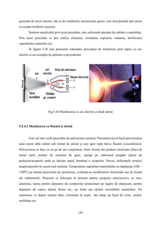 generată de arcul electric, dar şi de combustia amestecului gazos, este direcţionată spre piesă
cu scopul încălzirii acesteia.
Înaintea metalizării prin acest procedeu, este suficientă operaţia de sablare a suprafeţei.
Prin acest procedeu se pot realiza Zincarea, cromarea, cuprarea, stanarea, durificarea
suprafeţelor oţelurilor etc.
În figura 5.26 este prezentat schematic procedeul de metalizare prin topire cu arc
electric şi un exemplu de aplicare a procedeului.
Fig 5.26 Metalizarea cu arc electric şi două sârme
5.5.4.2 Metalizarea cu flacără şi sârmă
Este cel mai vechi procedeu de pulverizare termică. Procedeul are la bază pulverizarea
unui metal aflat inițial sub formă de sârmă şi este apoi topit într-o flacără oxiacetilenică.
Pulverizarea se face cu un jet de aer comprimat. Jetul, format din picături atomizate (fine) de
metal topit, purtate de curentul de gaze, ajunge pe substratul pregătit (piesa de
prelucrat/acoperit) unde se răcește rapid, formând o acoperire. Practic influențele termice
asupra pieselor în cauză sunt minime. Temperatura suprafeţei materialului nu depăşeşte (100 –
150⁰C) pe durata procesului de metalizare, evitându-se modificările structurale sau de formă
ale substratului. Procesul se folosește în prezent pentru acoperiri anticorozive cu zinc,
aluminiu, staniu pentru depunere de compoziție protectoare pe lagăre de alunecare, pentru
depunere de cupru, alamă, bronz etc., pe fonte sau oțeluri inoxidabile austenitice. De
asemenea, se depun straturi dure, rezistente la uzare din aliaje pe bază de crom, nichel,
molibden etc.
187
 