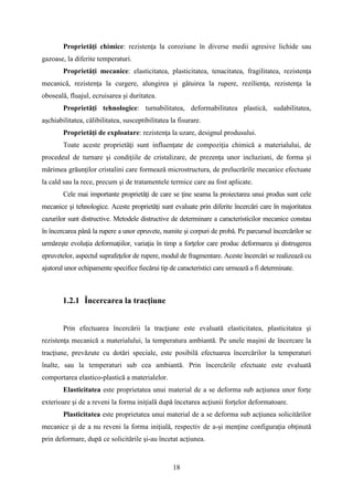 Proprietăţi chimice: rezistenţa la coroziune în diverse medii agresive lichide sau
gazoase, la diferite temperaturi.
Proprietăţi mecanice: elasticitatea, plasticitatea, tenacitatea, fragilitatea, rezistenţa
mecanică, rezistenţa la curgere, alungirea şi gâtuirea la rupere, rezilienţa, rezistenţa la
oboseală, fluajul, ecruisarea şi duritatea.
Proprietăţi tehnologice: turnabilitatea, deformabilitatea plastică, sudabilitatea,
aşchiabilitatea, călibilitatea, susceptibilitatea la fisurare.
Proprietăţi de exploatare: rezistenţa la uzare, designul produsului.
Toate aceste proprietăţi sunt influenţate de compoziţia chimică a materialului, de
procedeul de turnare şi condiţiile de cristalizare, de prezenţa unor incluziuni, de forma şi
mărimea grăunţilor cristalini care formează microstructura, de prelucrările mecanice efectuate
la cald sau la rece, precum şi de tratamentele termice care au fost aplicate.
Cele mai importante proprietăţi de care se ţine seama la proiectarea unui produs sunt cele
mecanice şi tehnologice. Aceste proprietăţi sunt evaluate prin diferite încercări care în majoritatea
cazurilor sunt distructive. Metodele distructive de determinare a caracteristicilor mecanice constau
în încercarea până la rupere a unor epruvete, numite şi corpuri de probă. Pe parcursul încercărilor se
urmăreşte evoluţia deformaţiilor, variaţia în timp a forţelor care produc deformarea şi distrugerea
epruvetelor, aspectul suprafeţelor de rupere, modul de fragmentare. Aceste încercări se realizează cu
ajutorul unor echipamente specifice fiecărui tip de caracteristici care urmează a fi determinate.
1.2.1 Încercarea la tracţiune
Prin efectuarea încercării la tracţiune este evaluată elasticitatea, plasticitatea şi
rezistenţa mecanică a materialului, la temperatura ambiantă. Pe unele maşini de încercare la
tracţiune, prevăzute cu dotări speciale, este posibilă efectuarea încercărilor la temperaturi
înalte, sau la temperaturi sub cea ambiantă. Prin încercările efectuate este evaluată
comportarea elastico-plastică a materialelor.
Elasticitatea este proprietatea unui material de a se deforma sub acţiunea unor forţe
exterioare şi de a reveni la forma iniţială după încetarea acţiunii forţelor deformatoare.
Plasticitatea este proprietatea unui material de a se deforma sub acţiunea solicitărilor
mecanice şi de a nu reveni la forma iniţială, respectiv de a-şi menţine configuraţia obţinută
prin deformare, după ce solicitările şi-au încetat acţiunea.
18
 