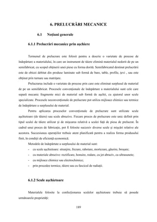 6. PRELUCRĂRI MECANICE
6.1 Noţiuni generale
6.1.1 Prelucrări mecanice prin aşchiere
Termenul de prelucrare este folosit pentru a descrie o varietate de procese de
îndepărtare a materialului, în care un instrument de tăiere elimină materialul nedorit de pe un
semifabricat, cu scopul obţinerii unei piese cu forma dorită. Semifabricatul destinat prelucrării
este de obicei debitat din produse laminate sub formă de bare, table, profile, ţevi , sau este
obţinut prin turnare sau matriţare.
Prelucrarea include o varietate de procese prin care este eliminat surplusul de material
de pe un semifabricat. Procesele convenţionale de îndepărtare a materialului sunt cele care
separă mecanic fragmente mici de material sub formă de aşchii, cu ajutorul unor scule
specializate. Procesele neconvenționale de prelucrare pot utiliza mijloace chimice sau termice
de îndepărtare a surplusului de material.
Pentru aplicarea proceselor convenționale de prelucrare sunt utilizate scule
aşchietoare (de tăiere) sau scule abrazive. Fiecare proces de prelucrare este unic definit prin
tipul sculei de tăiere utilizat și de mișcarea relativă a sculei faţă de piesa de prelucrat. În
cadrul unui proces de fabricaţie, pot fi folosite succesiv diverse scule şi mişcări relative ale
acestora. Succesiunea operaţiilor trebuie atent planificată pentru a realiza forma produsului
finit, în condiţii de eficienţă economică.
Metodele de îndepărtate a surplusului de material sunt:
- cu scule aşchietoare: strunjire, frezare, rabotare, mortezare, găurire, broşare;
- cu materiale abrazive: rectificare, honuire, rodare, cu jet abraziv, cu ultrasunete;
- cu mijloace chimice sau electrochimice;
- prin procedee termice, tăiere sau cu fascicul de radiaţii.
6.1.2 Scule aşchietoare
Materialele folosite la confecționarea sculelor așchietoare trebuie să posede
următoarele proprietăți:
189
 