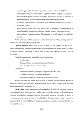 - duritate superioară materialului prelucrat, cu cel puţin câteva unităţi HRC;
- rezistență mecanică suficientă pentru a suporta solicitările complexe de aşchiere;
- tenacitate bună pentru a suporta solicitările dinamice cu şoc care se manifestă în
timpul prelucrării, evitându-se astfel știrbiri ale muchiilor așchietoare;
- stabilitate termică ridicată, manifestată prin păstrarea capacității de așchiere la
temperaturi înalte;
- prelucrabilitate bună, înțelegând prin aceasta o comportare corespunzătoare în
timpul fabricării sculelor prin deformare plastică, aşchiere şi tratament termic;
- economicitate, ceea ce presupune fabricarea cu un costul scăzut şi o durabilitate
ridicată.
Pentru fabricarea sculelor aşchietoare sunt utilizate oţeluri nealiate, aliate şi materiale
obţinute prin metodele metalurgiei pulberilor.
Oțelurile nealiate pentru scule (C70U....C100U) au un conţinut de 0,6...1,1%C.
Pentru realzarea unei durităţi corespunzătoare, sculele executate din aceste oțeluri se călesc,
iar pentru reducerea fragilităţii se supun unei reveniri joase. Duritatea rezultată este de
58...62HRC.
Principalele avantaje ale sculelor din oţeluri nealiate sunt:
- costul scăzut;
- duritate suficient de mare după tratamentul termic;
- miez tenace (adâncime de călire mică).
Dezavantaje:
- duritatea se păstrează numai până temperaturi de 200 - 250⁰C;
- se pot folosi numai la viteze de așchiere mici;
- deformabilitatea ridicată la operațiile de tratament termic.
Sculele executate din oţeluri nealiate sunt în general utilizate pentru operații de
prelucrare cu viteze mici, în general, acționate manual (filiere, tarozi, alezoare, etc), precum şi
unelte de mână (dălți, poansoane, etc).
Oțeluri aliate pentru scule au un conţinut de carbon, de 0,8-2,2%, precum şi o serie de
elemente de aliere ca: wolfram, crom, vanadiu, nichel, molibden, mangan etc Prezența acestor
elemente îmbunătățește calitatea oțelurilor determinând ridicarea rezistenței la uzare, la
compresiune, a rezistenței termice şi a călibilității. Structura acestor oțeluri prezintă o
granulație fină, iar carburile libere ale elementelor de aliere contribuie la mărirea durității şi a
rezistenței la uzare.
190
 
