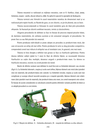 Tăierea mecanică se realizează cu mijloace mecanice, cum ar fi: foarfece, cleşti, ştanţe,
ferăstraie, maşini - unelte, discuri abrazive, dălţi. Se aplică în special în operaţiile de lăcătuşerie.
Tăierea termică este folosită în cazul materialelor metalice de dimensiuni mari şi se
realizează prin topire locală, cu flacără de gaze, cu arc electric, cu jet de plasmă, sau cu laser.
Tăierea neconvenţională se foloseşte în cazul metalelor greu de tăiat prin procedeele
obişnuite. Se bazează pe efectul combinat mecanic, termic şi electrochimic.
Alegerea procedeului de debitare se face in funcţie de precizia impusă pieselor tăiate,
de duritatea materialului, de calitatea acestuia şi de consumul energetic al procedeului. Se
poate face cu sau fără pierderi de material.
Pentru producţia individuală se poate adopta un procedeu cu productivitate mică, dar
care să necesite un utilaj cât mai ieftin. Pentru producţia în serie se aleg procedee competitive,
compensând costul mai ridicat al utilajului sau al instalaţiei care, în general, este mai mare.
Tăierea in linie dreapta a tablelor mai groase se face cu foarfecele (ghilotina). Pentru
tăierea tablelor subţiri (până la 3 mm) în fâşii de diferite lăţimi, se recomandă folosirea
foarfecelor cu cuţite disc multiple, deoarece asigură o productivitate mare. La tăierea cu
foarfecele mecanice, teoretic nu există pierderi de metal.
Barele de diferite secţiuni sunt debitate în mod frecvent cu ferăstrăul alternativ sau circular
(fig.6.1). La ferăstrăul alternativ, maşina şi scula sunt ieftine, lăţimea tăieturii este mică (deci pierderi
mici de material), dar productivitatea este scăzută. La ferăstrăul circular, maşina şi scula sunt mai
complicate şi scumpe (discul necesită ascuţirea pe o maşină specială), lăţimea tăieturii este relativ
mare (deci pierderi mari de material), dar productivitatea este mare, iar costul manoperei este scăzut.
În funcţie de aceste considerente se calculează costurile pentru diferitele variante posibile de tăiere şi
se adoptă procedeul cu cost minim.
Fig.6.1 Maşini de debitat: A – ferăstrău alternativ; B – maşină de debitare cu disc abraziv
192
 