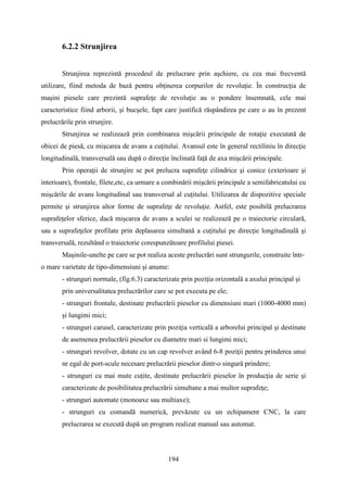 6.2.2 Strunjirea
Strunjirea reprezintă procedeul de prelucrare prin aşchiere, cu cea mai frecventă
utilizare, fiind metoda de bază pentru obţinerea corpurilor de revoluţie. În construcţia de
maşini piesele care prezintă suprafeţe de revoluţie au o pondere însemnată, cele mai
caracteristice fiind arborii, şi bucşele, fapt care justifică răspândirea pe care o au în prezent
prelucrările prin strunjire.
Strunjirea se realizează prin combinarea mişcării principale de rotaţie executată de
obicei de piesă, cu mişcarea de avans a cuţitului. Avansul este în general rectiliniu în direcţie
longitudinală, transversală sau după o direcţie înclinată faţă de axa mişcării principale.
Prin operaţii de strunjire se pot prelucra suprafeţe cilindrice şi conice (exterioare şi
interioare), frontale, filete,etc, ca urmare a combinării mişcării principale a semifabricatului cu
mişcările de avans longitudinal sau transversal al cuţitului. Utilizarea de dispozitive speciale
permite şi strunjirea altor forme de suprafeţe de revoluţie. Astfel, este posibilă prelucrarea
suprafeţelor sferice, dacă mişcarea de avans a sculei se realizează pe o traiectorie circulară,
sau a suprafeţelor profilate prin deplasarea simultană a cuţitului pe direcţie longitudinală şi
transversală, rezultând o traiectorie corespunzătoare profilului piesei.
Maşinile-unelte pe care se pot realiza aceste prelucrări sunt strungurile, construite într-
o mare varietate de tipo-dimensiuni şi anume:
- strunguri normale, (fig.6.3) caracterizate prin poziţia orizontală a axului principal şi
prin universalitatea prelucrărilor care se pot executa pe ele;
- strunguri frontale, destinate prelucrării pieselor cu dimensiuni mari (1000-4000 mm)
şi lungimi mici;
- strunguri carusel, caracterizate prin poziţia verticală a arborelui principal şi destinate
de asemenea prelucrării pieselor cu diametre mari si lungimi mici;
- strunguri revolver, dotate cu un cap revolver având 6-8 poziţii pentru prinderea unui
nr egal de port-scule necesare prelucrării pieselor dintr-o singură prindere;
- strunguri cu mai mute cuţite, destinate prelucrării pieselor în producţia de serie şi
caracterizate de posibilitatea prelucrării simultane a mai multor suprafeţe;
- strunguri automate (monoaxe sau multiaxe);
- strunguri cu comandă numerică, prevăzute cu un echipament CNC, la care
prelucrarea se execută după un program realizat manual sau automat.
194
 
