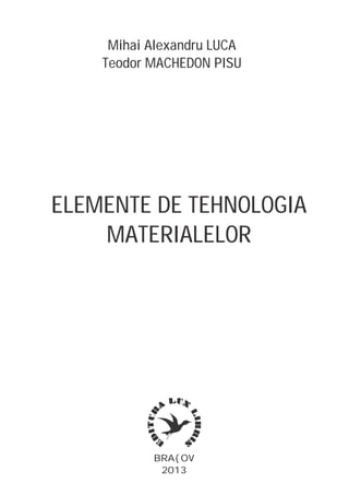 BRA{OV
2013
Mihai Alexandru LUCA
Teodor MACHEDON PISU
ELEMENTE DE TEHNOLOGIA
MATERIALELOR
 