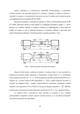 Pentru evidenţierea şi caracterizarea comportării elastico-plastice a materialelor
solicitate mecanic este efectuată încercarea la tracţiune. Condiţiile şi modul de realizare a
încercării la tracţiune şi caracteristicile mecanice care pot fi stabilite prin această încercare
sunt reglementate prin standardul SR EN 10002.
Încercarea la tracţiune se efectuează pe epruvete cu forma şi dimensiunile prescrise de SR
EN 10002. Epruvetele folosite în mod obişnuit au configuraţia prezentată în figura 1.1. Aceste
epruvete au o porţiune centrală, cu secţiunea circulară sau dreptunghiulară şi două capete de
prindere pe maşina cu care se realizează încercarea. Pe porţiunea calibrată a epruvetelor sunt
marcate două repere la distanţa L0. Pentru epruvetele cu secţiune circulară L0=5d0).
Fig.1.1 Epruvete pentru încercarea la tracţiune
Maşina folosită pentru realizarea încercării la tracţiune (fig.1.2) este prevăzută cu
dispozitivele necesare pentru măsurarea şi înregistrarea variaţiei forţei F şi a deformaţiei
liniare produse epruvetei, ΔL = L - L0. Prin înregistrarea continuă a valorilor mărimilor F şi a
alungirii ΔL, se poate construi curba dependenţei F = f(ΔL), numită diagrama încercării la
tracţiune sau diagrama forţă – alungire. Reprezentând în coordonate rectangulare variaţia
tensiunii (convenţionale) σ=F/S0 [N/mm2
] în funcţie de alungirea specifică ε =
∆L
Lo
∙ 100 [%],
rezultă curba caracteristică tensiune-deformaţie specifică (CCCT), σ = f(ε) - diagrama Hooke.
Cu ajutorul CCCT, construită pe baza încercării la tracţiune, se pot evidenţia
particularităţile comportării oricărui material solicitat mecanic şi se pot defini principalele
caracteristici mecanice ale materialului.
19
 