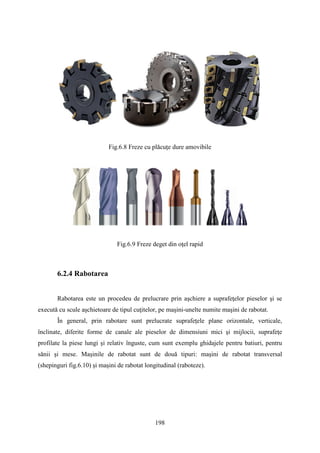 Fig.6.8 Freze cu plăcuţe dure amovibile
Fig.6.9 Freze deget din oţel rapid
6.2.4 Rabotarea
Rabotarea este un procedeu de prelucrare prin aşchiere a suprafeţelor pieselor şi se
execută cu scule aşchietoare de tipul cuţitelor, pe maşini-unelte numite maşini de rabotat.
În general, prin rabotare sunt prelucrate suprafeţele plane orizontale, verticale,
înclinate, diferite forme de canale ale pieselor de dimensiuni mici şi mijlocii, suprafeţe
profilate la piese lungi şi relativ înguste, cum sunt exemplu ghidajele pentru batiuri, pentru
sănii şi mese. Maşinile de rabotat sunt de două tipuri: maşini de rabotat transversal
(shepinguri fig.6.10) şi maşini de rabotat longitudinal (raboteze).
198
 