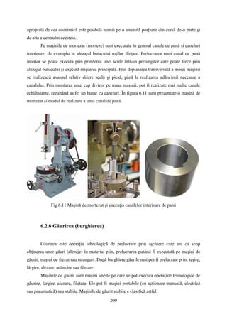 apropiată de cea econimică este posibilă numai pe o anumită porţiune din cursă de-o parte şi
de alta a centrului acesteia.
Pe maşinile de mortezat (morteze) sunt executate în general canale de pană şi caneluri
interioare, de exemplu în alezajul butucului roţilor dinţate. Prelucrarea unui canal de pană
interior se poate executa prin prinderea unei scule într-un prelungitor care poate trece prin
alezajul butucului şi execută mişcarea principală. Prin deplasarea transversală a mesei maşinii
se realizează avansul relativ dintre sculă şi piesă, până la realizarea adâncimii necesare a
canalului. Prin montarea unui cap divizor pe masa maşinii, pot fi realizate mai multe canale
echidistante, rezultând astfel un butuc cu caneluri. În figura 6.11 sunt prezentate o maşină de
mortezat şi modul de realizare a unui canal de pană.
Fig.6.11 Maşină de mortezat şi execuţia canalelor interioare de pană
6.2.6 Găurirea (burghierea)
Găurirea este operaţia tehnologică de prelucrare prin aşchiere care are ca scop
obţinerea unor găuri (alezaje) în material plin, prelucrarea putând fi executată pe maşini de
găurit, maşini de frezat sau strunguri. După burghiere găurile mai pot fi prelucrate prin: teşire,
lărgire, alezare, adâncire sau filetare.
Maşinile de găurit sunt maşini unelte pe care se pot executa operaţiile tehnologice de
găurire, lărgire, alezare, filetare. Ele pot fi maşini portabile (cu acţionare manuală, electrică
sau pneumatică) sau stabile. Maşinile de găurit stabile e clasifică astfel:
200
 