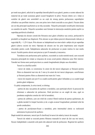 pe toată raza găurii, adică de la suprafaţa laterală până la axa găurii, pentru a scoate adaosul de
material de pe toată secţiunea găurii (cazul burghierii în plin). Fiecare dintre cei z dinţi ai
sculelor de găurit este asimilabil cu un cuţit de strung pentru prelucrarea suprafeţelor
cilindrice sau profilate interior, care este prins intr-o bară coaxială cu axa găurii. Fiecare dinte
are un tăiş principal (aşchietor) şi un tăiş secundar. Tăişurile principale rezultă prin intersecţia
cu canalele de aşchii. Tăişurile secundare sunt formate la intersecţia canalelor pentru aşchii cu
suprafaţa periferică cilindrică.
Operaţia de alezare constă din finisarea unei găuri cilindrice sau conice, prelucrată în
prealabil cu burghiul sau lărgitorul. Prin alezare se pot obţine precizii dimensionale ridicate şi
rugozităţi Ra = 1,25-1,6µm. Prin alezare se îndepărtează un strat relativ subţire de pe suprafaţa
găurii (câteva zecimi de mm). Operaţia de alezare are loc prin imprimarea unei mişcări
elicoidale pentru sculă. Îndepărtarea adaosului de prelucrare se poate realiza în mai multe
treceri. Sculele pentru alezat sunt precise şi pot fi manuale şi mecanice.
Tarodarea este prelucrarea prin aşchiere, executată cu scula numită tarod, care execută
mişcarea principală de rotaţie şi mişcarea de avans axial pentru obţinerea unui filet interior.
Tarodul are forma unui şurub prevăzut cu canale longitudinale (drepte sau elicoidale).
Tarozii se clasifică astfel:
- tarozi de mână, se construiesc în seturi de doi tarozi (degroşare şi finisare) pentru
filete cu diametrul mai mic de 3 mm şi în seturi de trei tarozi (degroşare, semifinisare
şi finisare) pentru filete cu diametrul mai mare de 3 mm;
- tarozi de maşină care pot fi cu coadă scurtă pentru găuri înfundate şi cu coadă lungă
pentru găuri străpunse.
Ca părţi componente, la orice tarod, se disting:
- partea de atac sau partea de aşchiere a tarodului, care participă efectiv la procesul de
eliminare a adaosului de prelucrare, fiind prevăzut cu un unghi de atac, egal cu
jumătatea unghiului conului de vârf al tarodului;
- partea de calibrare, care are rolul de a netezi filetul realizat de partea aşchietoare, de
a ghida tarodul în timpul lucrului şi de a regla avansul longitudinal, preluând rolul de
şurub conducător;
- partea de poziţionare-fixare a tarodului, prin intermediul căreia se realizează
antrenarea în procesul de aşchiere.
După modul de antrenare, tarozii pot fi clasificaţi în tarozi de mână şi tarozi de maşină.
Tarozii de mână se execută pentru filetarea manuală în seturi de doi sau trei tarozi,
fiecare îndepărtând o anumită cotă parte din adaosul total de prelucrare. Regimul de aşchiere
202
 