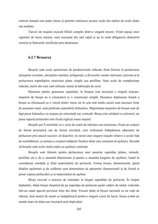 realizat manual este puţin intens şi permite realizarea acestor scule din oţeluri de scule aliate
sau nealiate.
Tarozii de maşină execută filetul complet dintr-o singură trecere. Fiind supuşi unor
regimuri de lucru intense, sunt executaţi din oţel rapid şi au în mod obligatoriu diametrul
exterior şi flancurile rectificate prin detalonare.
6.2.7 Broşarea
Broşele sunt scule aşchietoare de productivitate ridicată, fiind folosite la prelucrarea
alezajelor circulare, alezajelor canelate, poligonale, a diverselor canale interioare, precum şi la
prelucrarea suprafeţelor exterioare plane simple sau profilate. Sunt scule de complexitate
ridicată, motiv din care sunt utilizate numai la fabricaţia de serie.
Deoarece pentru generarea suprafeţei, la broşare este necesară o singură mişcare,
maşinile de broşat au o cinematică şi o construcţie simplă. Deoarece deplasarea liniară a
broşei se efectuează cu o viteză relativ mică, iar în cele mai multe cazuri sunt necesare forţe
de acţionare mari, sunt preferate acţionările hidraulice. Majoritatea maşinilor de broşat sunt de
fapt prese hidraulice cu acţiune pe orizontală sau verticală. Broşa este solidară cu culisorul, iar
piesa supusă prelucrării este fixată rigid pe masa maşinii.
Broşele pot fi asimilate cu o serie de cuţite de rabotare sau mortezare, fixate pe corpuri
de formă prismatică sau de formă circulară, care realizează îndepărtarea adaosului de
prelucrare prin atacul succesiv al tăişurilor, în cursul unei singure mişcări relative a sculei faţă
de semifabricat, ca urmare a creşterii înălţimii fiecărui dinte care urmează să aşchieze. Rezultă
că broşele sunt scule multi-cuţite cu aşchiere continuă.
Broşele sunt folosite pentru prelucrarea unei anumite suprafeţe (plane, rotunde,
profilate etc.), de o anumită dimensiune şi pentru o anumită lungime de aşchiere, luând în
considerare totodată şi felul materialului de prelucrat. Forma broşei, dimensiunile, pasul
dinţilor aşchietori şi de calibrare sunt determinate de parametri dimensionali şi de formă ai
piesei supuse prelucrării şi ai materialului de aşchiat.
Broşa execută o mişcare de translaţie în lungul suprafeţei de prelucrat. În timpul
deplasării, dinţii broşei desprind de pe suprafaţa de prelucrat aşchii subţiri de metal, colectate
într-un canal special prevăzut între doi dinţi. Fiecare dinte al broşei lucrează ca un cuţit de
rabotat, însă stratul de metal se îndepărtează printr-o singură cursă de lucru, broşa având un
număr mare de dinţi care lucrează unul după altul.
203
 