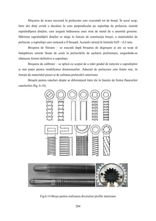 Mişcarea de avans necesară la prelucrare este executată tot de broşă. În acest scop,
între doi dinţi există o decalare în sens perpendicular pe suprafaţa de prelucrat, numită
supraînălţarea dinţilor, care asigură înlăturarea unui strat de metal de o anumită grosime.
Mărimea supraînălţării dinţilor se alege în funcţie de construcţia broşei, a materialului de
prelucrat, a suprafeţei care urmează a fi broşată. Această variază în limitele 0,05 – 0,3 mm.
Broşarea de finisare – se execută după broşarea de degroşare şi are ca scop să
îndepărteze urmele lăsate de scule la prelucrările de aşchiere preliminare, asigurându-se
obţinerea formei definitive a suprafeţei.
Broşarea de calibrare – se aplică cu scopul de a mări gradul de netezire a suprafeţelor
şi mai puţin pentru modificarea dimensiunilor. Adaosul de prelucrare este foarte mic, în
funcţie de materialul piesei şi de calitatea prelucrării anterioare.
Broşele pentru caneluri drepte se diferenţiază între ele în funcţie de forma flancurilor
canelurilor (fig. 6.14).
Fig.6.14 Broşe pentru realizarea diverselor profile interioare
204
 