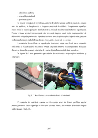 - adâncimea aşchiei;
- avansul longitudinal;
- grosimea aşchiei
În timpul operaţiei de rectificare, datorită frecărilor dintre sculă şi piesă şi a vitezei
mari de aşchiere, se înregistrează o degajare puternică de căldură. Temperatura suprafeţei
piesei poate să crească periculos de mult şi să se producă decarburarea straturilor superficiale.
Pentru evitarea acestui inconvenient este necesară alegerea unui regim corespunzător de
prelucrare, curăţarea periodică a suprafeţei discului abraziv (reascuţirea, reprofilarea), precum
şi răcirea abundentă cu lichide de răcire a zonei, atât a piesei cât şi a sculei.
La maşinile de rectificare a suprafeţelor interioare, piesa este fixată într-o mandrină
(universal) şi execută doar o mişcare de rotaţie, iar piatra abrazivă cu diametrul mai mic decât
diametrul alezajului, execută mişcările de rotaţie, de deplasare axială şi de apropiere.
În figura 6.17 sunt prezentate procedeele de rectificare a suprafeţelor interioare şi
exterioare
Fig.6.17 Rectificarea circulară exterioară şi interioară
Pe maşinile de rectificat exterior pot fi montate seturi de discuri profilate special
pentru generarea unor suprafeţe cu cele mai diverse forme, de exemplu flancurile dinţilor
roţilor dinţate (fig.6.18).
207
 