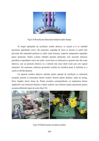 Fig.6.18 Rectificarea flancurilor dinţilor roţilor dinţate
În timpul operaţiilor de rectificare sculele abrazive se uzează şi li se schimbă
geometria suprafeţelor active. De asemenea, suprafaţa de lucru se încarcă cu aşchii fine
provenite din materialul prelucrat şi astfel creşte frecarea, respectiv temperatura suprafeţei
piesei prelucrate. Pentru evitarea rebutării pieselor prelucrate, este necesară refacerea
periodică a suprafeţelor active ale sculei. Acest lucru se realizează cu ajutorul unor alte scule
abrazive, care au particule abrazive cu o duritate mai mare decât scula care este supusă
remanierii. De asemenea, refacerea geometriei sculelor de rectificat poate fi realizată cu o
sculă cu vârf din diamant.
Cu ajutorul sculelor abrazive utilizate pentru operaţii de rectificare se realizează
ascuţirea, precum şi reascuţirea tuturor sculelor folosite pentru aşchiere: cuţite de strung,
freze, burghie, tarozi, broşe etc. Pentru ascuţirea corespunzătoare, cu respectarea tuturor
unghiurilor care formează tăişurile şi feţele sculelor, sunt utilizate maşini specializate pentru
ascuţirea diferitelor tipuri de scule (fig.6.19).
Fig.6.19 Maşini pentru ascuţirea sculelor
208
 