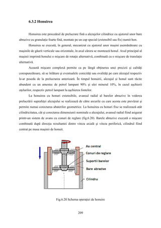 6.3.2 Honuirea
Honuirea este procedeul de prelucrare fină a alezajelor cilindrice cu ajutorul unor bare
abrazive cu granulaţie foarte fină, montate pe un cap special (extensibil sau fix) numit hon.
Honuirea se execută, în general, mecanizat cu ajutorul unor maşini asemănătoare cu
maşinile de găurit verticale sau orizontale, în axul cărora se montează honul. Axul principal al
maşinii imprimă honului o mişcare de rotaţie alternativă, combinată cu o mişcare de translaţie
alternativă.
Această mişcare complexă permite ca pe lângă obţinerea unei precizii şi calităţi
corespunzătoare, să se înlăture şi eventualele conicităţi sau ovalităţi pe care alezajul respectiv
le-ar poseda de la prelucrarea anterioară. În timpul honuirii, alezajul şi honul sunt răcite
abundent cu un amestec de petrol lampant 90% şi ulei mineral 10%, în cazul aşchierii
oţelurilor, respectiv petrol lampant la aşchierea fontelor.
La honuirea cu honuri extensibile, avansul radial al barelor abrazive în vederea
prelucrării suprafeţei alezajului se realizează de către arcurile cu care acesta este prevăzut şi
permite numai corectarea abaterilor geometrice. La honuirea cu honuri fixe se realizează atât
cilindricitatea, cât şi corectarea dimensiunii nominale a alezajului, avansul radial fiind asigurat
printr-un sistem de avans cu conuri de reglare (fig.6.20). Barele abrazive execută o mişcare
combinată după direcţia rezultantei dintre viteza axială şi viteza periferică, cilindrul fiind
centrat pe masa maşinii de honuit.
Fig.6.20 Schema operaţiei de honuire
209
 