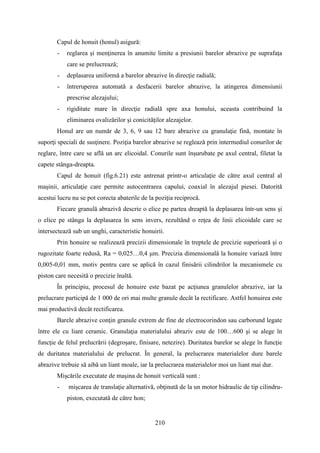 Capul de honuit (honul) asigură:
- reglarea şi menţinerea în anumite limite a presiunii barelor abrazive pe suprafaţa
care se prelucrează;
- deplasarea uniformă a barelor abrazive în direcţie radială;
- întreruperea automată a desfacerii barelor abrazive, la atingerea dimensiunii
prescrise alezajului;
- rigiditate mare în direcţie radială spre axa honului, aceasta contribuind la
eliminarea ovalizărilor şi conicităţilor alezajelor.
Honul are un număr de 3, 6, 9 sau 12 bare abrazive cu granulaţie fină, montate în
suporţi speciali de susţinere. Poziţia barelor abrazive se reglează prin intermediul conurilor de
reglare, între care se află un arc elicoidal. Conurile sunt înşurubate pe axul central, filetat la
capete stânga-dreapta.
Capul de honuit (fig.6.21) este antrenat printr-o articulaţie de către axul central al
maşinii, articulaţie care permite autocentrarea capului, coaxial în alezajul piesei. Datorită
acestui lucru nu se pot corecta abaterile de la poziţia reciprocă.
Fiecare granulă abrazivă descrie o elice pe partea dreaptă la deplasarea într-un sens şi
o elice pe stânga la deplasarea în sens invers, rezultând o reţea de linii elicoidale care se
intersectează sub un unghi, caracteristic honuirii.
Prin honuire se realizează precizii dimensionale în treptele de precizie superioară şi o
rugozitate foarte redusă, Ra = 0,025…0,4 μm. Precizia dimensională la honuire variază între
0,005-0,01 mm, motiv pentru care se aplică în cazul finisării cilindrilor la mecanismele cu
piston care necesită o precizie înaltă.
În principiu, procesul de honuire este bazat pe acţiunea granulelor abrazive, iar la
prelucrare participă de 1 000 de ori mai multe granule decât la rectificare. Astfel honuirea este
mai productivă decât rectificarea.
Barele abrazive conţin granule extrem de fine de electrocorindon sau carborund legate
între ele cu liant ceramic. Granulaţia materialului abraziv este de 100…600 şi se alege în
funcţie de felul prelucrării (degroşare, finisare, netezire). Duritatea barelor se alege în funcţie
de duritatea materialului de prelucrat. În general, la prelucrarea materialelor dure barele
abrazive trebuie să aibă un liant moale, iar la prelucrarea materialelor moi un liant mai dur.
Mişcările executate de maşina de honuit verticală sunt :
- mişcarea de translaţie alternativă, obţinută de la un motor hidraulic de tip cilindru-
piston, executată de către hon;
210
 