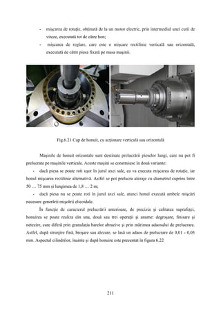 - mişcarea de rotaţie, obţinută de la un motor electric, prin intermediul unei cutii de
viteze, executată tot de către hon;
- mişcarea de reglare, care este o mişcare rectilinie verticală sau orizontală,
executată de către piesa fixată pe masa maşinii.
Fig.6.21 Cap de honuit, cu acţionare verticală sau orizontală
Maşinile de honuit orizontale sunt destinate prelucrării pieselor lungi, care nu pot fi
prelucrate pe maşinile verticale. Aceste maşini se construiesc în două variante:
- dacă piesa se poate roti uşor în jurul axei sale, ea va executa mişcarea de rotaţie, iar
honul mişcarea rectilinie alternativă. Astfel se pot prelucra alezaje cu diametrul cuprins între
50 … 75 mm şi lungimea de 1,8 … 2 m;
- dacă piesa nu se poate roti în jurul axei sale, atunci honul execută ambele mişcări
necesare generării mişcării elicoidale.
În funcţie de caracterul prelucrării anterioare, de precizia şi calitatea suprafeţei,
honuirea se poate realiza din una, două sau trei operaţii şi anume: degroşare, finisare şi
netezire, care diferă prin granulaţia barelor abrazive şi prin mărimea adaosului de prelucrare.
Astfel, după strunjire fină, broşare sau alezare, se lasă un adaos de prelucrare de 0,01 - 0,03
mm. Aspectul cilindrilor, înainte şi după honuire este prezentat în figura 6.22
.
211
 