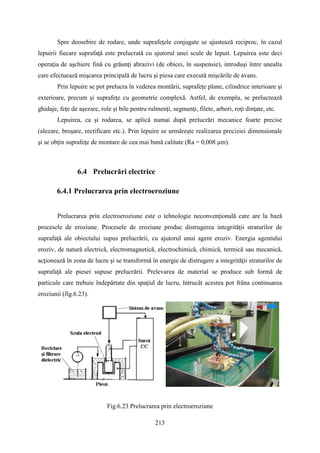 Spre deosebire de rodare, unde suprafeţele conjugate se ajustează reciproc, în cazul
lepuirii fiecare suprafaţă este prelucrată cu ajutorul unei scule de lepuit. Lepuirea este deci
operaţia de aşchiere fină cu grăunţi abrazivi (de obicei, în suspensie), introduşi între unealta
care efectuează mişcarea principală de lucru şi piesa care execută mişcările de avans.
Prin lepuire se pot prelucra în vederea montării, suprafeţe plane, cilindrice interioare şi
exterioare, precum şi suprafeţe cu geometrie complexă. Astfel, de exemplu, se prelucrează
ghidaje, feţe de aşezare, role şi bile pentru rulmenţi, segmenţi, filete, arbori, roţi dinţate, etc.
Lepuirea, ca şi rodarea, se aplică numai după prelucrări mecanice foarte precise
(alezare, broşare, rectificare etc.). Prin lepuire se urmăreşte realizarea preciziei dimensionale
şi se obţin suprafeţe de montare de cea mai bună calitate (Ra = 0,008 μm).
6.4 Prelucrări electrice
6.4.1 Prelucrarea prin electroeroziune
Prelucrarea prin electroeroziune este o tehnologie neconvenţională care are la bază
procesele de eroziune. Procesele de eroziune produc distrugerea integrităţii straturilor de
suprafaţă ale obiectului supus prelucrării, cu ajutorul unui agent eroziv. Energia agentului
eroziv, de natură electrică, electromagnetică, electrochimică, chimică, termică sau mecanică,
acţionează în zona de lucru şi se transformă în energie de distrugere a integrităţii straturilor de
suprafaţă ale piesei supuse prelucrării. Prelevarea de material se produce sub formă de
particule care trebuie îndepărtate din spaţiul de lucru, întrucât acestea pot frâna continuarea
eroziunii (fig.6.23).
Fig.6.23 Prelucrarea prin electroeroziune
213
 