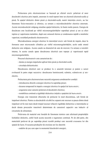 Prelucrarea prin electroeroziune se bazează pe efectul eroziv polarizat al unor
descărcării electrice prin impuls, amorsate în mod repetat între un electrod (electrod-sculă) şi
piesă. În spaţiul dielectric dintre piesă şi electrodul-sculă, numit interstiţiu eroziv, au loc
fenomene fizico-mecanice şi chimice, ca urmare a microdescărcărilor electrice amorsate.
Aceste microdescărcări străpung simultan spaţiul dielectric, în foarte multe puncte. Energia de
descărcare este localizată pe vârful microneregularităţilor suprafeţei piesei şi are ca efect
topirea şi vaporizarea metalului, după care urmează răcirea şi condensarea rapidă a metalului
vaporizat, rezultând produsele electroerozive.
Microdescărarea energiei electrice în interstiţiul eroziv sub formă de impuls, duce la
formarea unor microcanale cilindrice pe vârful microneregularităţilor, acolo unde stratul
dielectric este străpuns. Aceste canale au diametrul de sute de microni. Ca urmare a ionizării
intense, în aceste canale apare descărcarea electrică care topeşte şi vaporizează rapid
microneregularitătile.
Procesul electroeroziv este caracterizat de :
- durata şi energia impulsului aplicat între piesă şi electrodul-sculă;
- circulaţia dielectricului.
Descărcarea electrică care se produce la o anumită tensiune şi putere a sursei
evoluează în patru etape succesive: descărcarea luminiscentă, scânteie, scânteie-arc şi arc-
electric.
Prelucrarea prin electroeroziune necesită asigurarea următoarelor condiţii:
- introducerea directă a energiei electrice la suprafaţa piesei;
- dozarea temporară în impuls a energiei electrice în spaţiul de lucru eroziv;
- asigurarea unui caracter polarizat al descărcării electrice;
- restabilirea continuă a rigidităţii dielectrice iniţiale a spaţiului de lucru eroziv.
Energia este transmisă obiectului de prelucrat în mod discontinuu, sub formă de
impulsuri electrice. Pentru ca descărcările să aibă loc separat este necesar ca pauza dintre două
impulsuri să fie mai mare decât timpul necesar refacerii rigidităţii dielectrice a interstiţiului şi
decât durata proceselor tranzitorii determinate de caracterul capacitiv sau inductiv al
circuitului de alimentare.
Prelevarea de material este însoţită de fenomene termice care afectează proprietăţile
lichidului dielectric, astfel încât acesta necesită o regenerare continuă. Pe de altă parte, din
materialul prelevat de pe suprafaţa piesei rezultă produşi care necesită evacuarea lor din
spaţiul de lucru. Evacuarea produşilor de eroziune are loc datorită:
- undelor de șoc care apar in momentul descărcării energiei;
214
 
