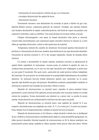 - fenomenelor de microexplozie a bulelor de gaz ce se formează;
- circulației dielectricului din spațiul de lucru;
- fenomenelor mecanice.
Fenomenele mecanice sunt determinate de existența în piesă a bulelor de gaz care,
datorită dilatării termice, expulzează particule de material .Totodată, sub acțiunea forțelor
care însoțesc descărcările în impuls, materialul prelevat, sub formă de vapori sau picături, este
expulzat în interstițiu, unde se solidifică. Toţi aceşti produşi de eroziune trebuie evacuaţi.
Câmpul electromagnetic, care apare în timpul descărcării între piesă şi electrod,
creează forțe electrodinamice care acționează asupra sarcinilor electrice în mișcare și a celor
aflate pe suprafața electrozilor, având ca efect prelevarea de material.
Temperatura ridicată din canalele de descărcare favorizează apariţia fenomenului de
piroliză și a fenomenului de dizolvare anodică, dacă dielectricul este apa deionizată (distilată).
Fenomenul de piroliză consumă 4...16 % din energia impulsului, funcție de distanța dintre
electrozi.
Ca urmare a descărcărilor în impuls repetate, produsele eroziunii se aglomerează în
spaţiul dintre suprafeţele în interacţiune. Aceasta poate să conducă la apariţia de zone cu
conductivitate permanentă, caz în care nu mai apar descărcări prin străpungere şi prelevarea
nu mai poate fi localizată. Din acest motiv, particulele de metal prelevat trebuie îndepărtate
din interstiţiu. În acest proces un rol determinant îl au proprietăţile hidrodinamice ale mediului
dielectric. Se utilizează frecvent lichide dielectrice (petrol, ulei, motorină), iar în cazuri
speciale, apă distilată sau gaze sub presiune. Restabilirea continuă a proprietăţilor mediului se
realizează cu ajutorul unei instalaţii de recirculare, filtrare şi răcire.
Maşinile de electroeroziune cu electrod masiv reproduc în piesa metalică forma
geometrică a sculei-electrod. Prin aplicarea acestui procedeu sunt executate matriţe cu cavităţi
extrem de complexe. Forma electrodului este identică cu a piesei care va rezulta în aceste
matriţe. Scula-electrod este confecţionată în mod frecvent din cupru sau grafit.
Maşinile de electroeroziune cu electrod masiv sunt capabile de mişcări în 4 axe,
respectiv electrodul poate avea deplasări pe axele: X, Y, Z şi rotire pe C, în jurul axei proprii.
Piesa rămâne fixa în timpul prelucrării, solidară cu bazinul de lucru al maşinii.
Maşinile de electroeroziune cu fir folosesc o drept electrod o sârmă care se desfăşoară
de pe o bobină şi realizează tăierea semifabricatului după un contur prestabilit (programat). Se
obţin precizii deosebite folosind maşinile de electroeroziune cu fir în tăierea matriţelor sau
poansoanelor pentru ştanţe, putându-se obţine ajustaje foarte precise doar prin tăiere. Pentru
215
 