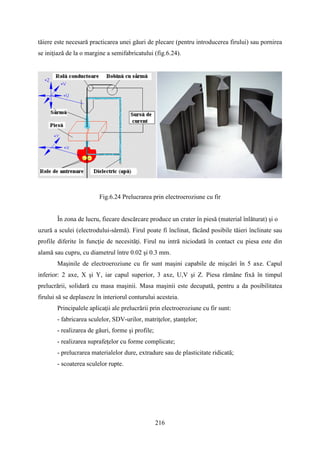 tăiere este necesară practicarea unei găuri de plecare (pentru introducerea firului) sau pornirea
se iniţiază de la o margine a semifabricatului (fig.6.24).
Fig.6.24 Prelucrarea prin electroeroziune cu fir
În zona de lucru, fiecare descărcare produce un crater în piesă (material înlăturat) şi o
uzură a sculei (electrodului-sârmă). Firul poate fi înclinat, făcând posibile tăieri înclinate sau
profile diferite în funcţie de necesităţi. Firul nu intră niciodată în contact cu piesa este din
alamă sau cupru, cu diametrul între 0.02 şi 0.3 mm.
Maşinile de electroeroziune cu fir sunt maşini capabile de mişcări în 5 axe. Capul
inferior: 2 axe, X şi Y, iar capul superior, 3 axe, U,V şi Z. Piesa rămâne fixă în timpul
prelucrării, solidară cu masa maşinii. Masa maşinii este decupată, pentru a da posibilitatea
firului să se deplaseze în interiorul conturului acesteia.
Principalele aplicaţii ale prelucrării prin electroeroziune cu fir sunt:
- fabricarea sculelor, SDV-urilor, matriţelor, ştanţelor;
- realizarea de găuri, forme şi profile;
- realizarea suprafeţelor cu forme complicate;
- prelucrarea materialelor dure, extradure sau de plasticitate ridicată;
- scoaterea sculelor rupte.
216
 