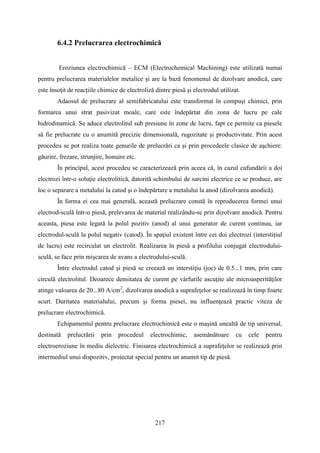 6.4.2 Prelucrarea electrochimică
,Eroziunea electrochimică – ECM (Electrochemical Machining) este utilizată numai
pentru prelucrarea materialelor metalice şi are la bază fenomenul de dizolvare anodică, care
este însoţit de reacţiile chimice de electroliză dintre piesă şi electrodul utilizat.
Adaosul de prelucrare al semifabricatului este transformat în compuşi chimici, prin
formarea unui strat pasivizat moale, care este îndepărtat din zona de lucru pe cale
hidrodinamică. Se aduce electrolitul sub presiune în zone de lucru, fapt ce permite ca piesele
să fie prelucrate cu o anumită precizie dimensională, rugozitate şi productivitate. Prin acest
procedeu se pot realiza toate genurile de prelucrări ca şi prin procedeele clasice de aşchiere:
găurire, frezare, strunjire, honuire etc.
În principal, acest procedeu se caracterizează prin aceea că, în cazul cufundării a doi
electrozi într-o soluţie electrolitică, datorită schimbului de sarcini electrice ce se produce, are
loc o separare a metalului la catod şi o îndepărtare a metalului la anod (dizolvarea anodică).
În forma ei cea mai generală, această prelucrare constă în reproducerea formei unui
electrod-sculă într-o piesă, prelevarea de material realizându-se prin dizolvare anodică. Pentru
aceasta, piesa este legată la polul pozitiv (anod) al unui generator de curent continuu, iar
electrodul-sculă la polul negativ (catod). În spaţiul existent între cei doi electrozi (interstiţiul
de lucru) este recirculat un electrolit. Realizarea în piesă a profilului conjugat electrodului-
sculă, se face prin mişcarea de avans a electrodului-sculă.
Între electrodul catod şi piesă se creează un interstiţiu (joc) de 0.5...1 mm, prin care
circulă electrolitul. Deoarece densitatea de curent pe vârfurile ascuţite ale microasperităţilor
atinge valoarea de 20...80 A/cm2
, dizolvarea anodică a suprafeţelor se realizează în timp foarte
scurt. Duritatea materialului, precum şi forma piesei, nu influenţează practic viteza de
prelucrare electrochimică.
Echipamentul pentru prelucrare electrochimică este o maşină unealtă de tip universal,
destinată prelucrării prin procedeul electrochimic, asemănătoare cu cele pentru
electroeroziune în mediu dielectric. Finisarea electrochimică a suprafeţelor se realizează prin
intermediul unui dispozitiv, proiectat special pentru un anumit tip de piesă.
217
 